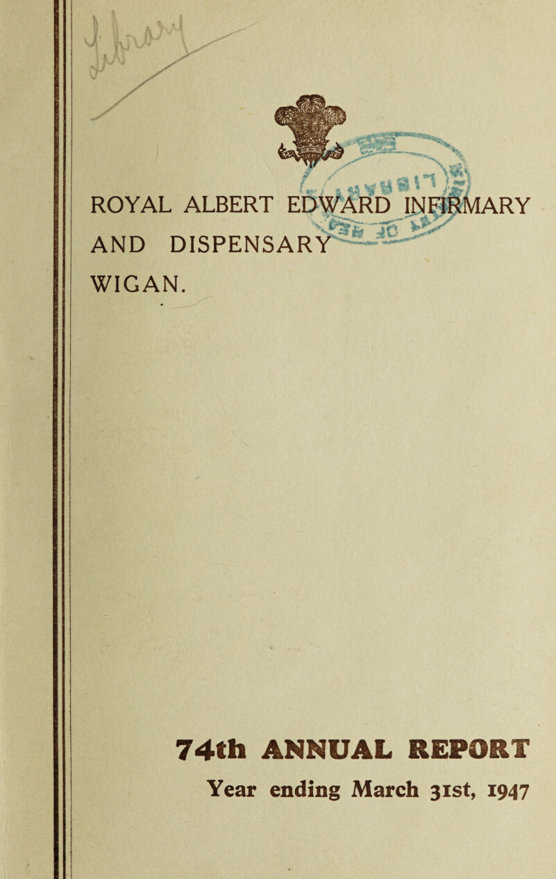f*L X / ROYAL ALBERT EDWARD INFIRMARY .Jc AND DISPENSARY WIGAN. 74th ANNUAL REPORT Year ending March 31st, 1947
