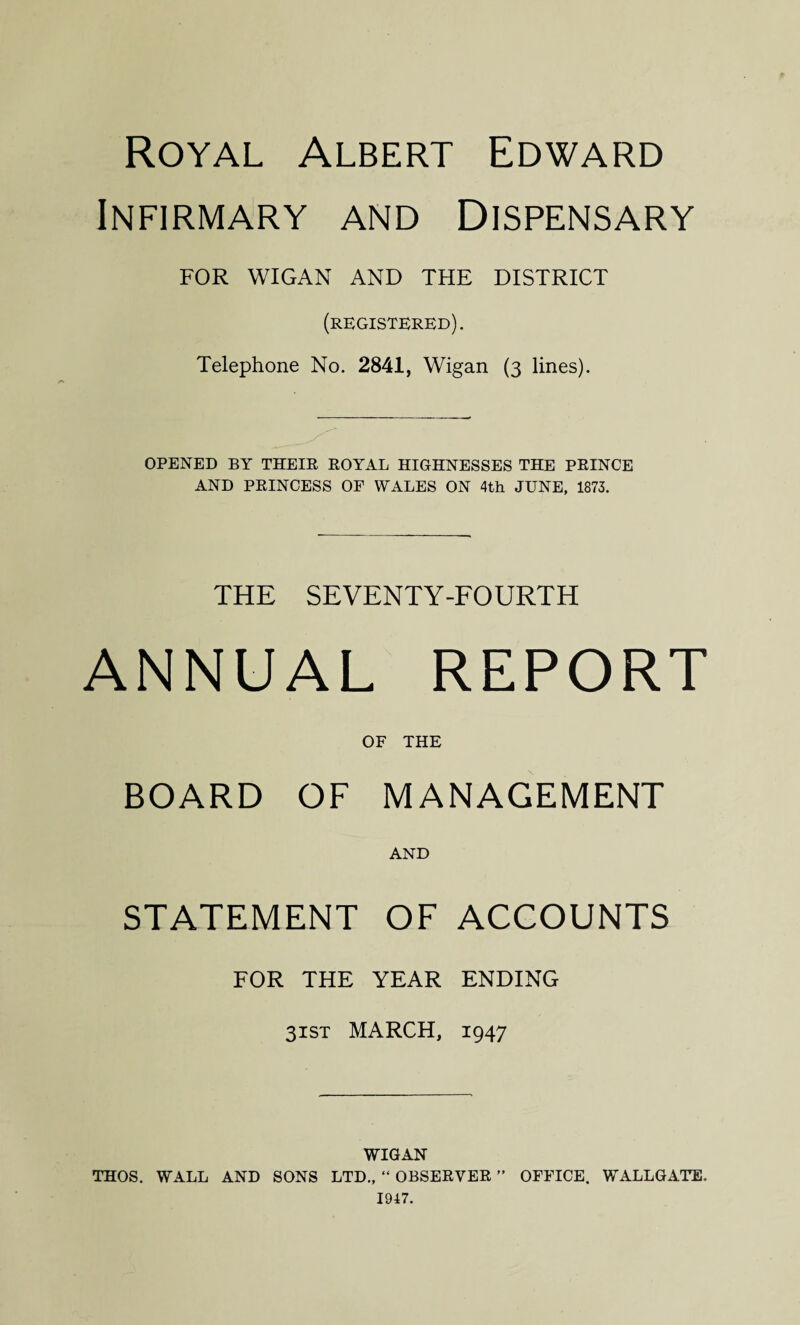 Royal Albert Edward Infirmary and Dispensary FOR WIGAN AND THE DISTRICT (registered). Telephone No. 2841, Wigan (3 lines). OPENED BY THEIR ROYAL HIGHNESSES THE PRINCE AND PRINCESS OF WALES ON 4th JUNE, 1873. THE SEVENTY-FOURTH ANNUAL REPORT OF THE BOARD OF MANAGEMENT AND STATEMENT OF ACCOUNTS FOR THE YEAR ENDING 31ST MARCH, 1947 WIGAN THOS. WALL AND SONS LTD., “ OBSERVER ” OFFICE. WALLGATE. 1947.