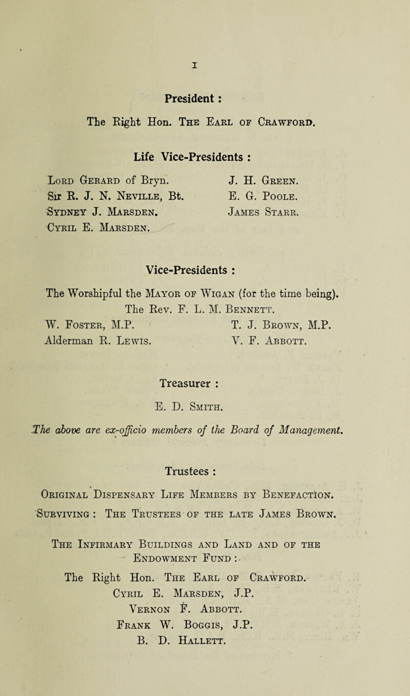 President: The Eight Hon. The Earl of Crawford. Life Vice-Presidents : Lord Gerard of Bryn. J. H. Green. Sir R. J. N. Neville, Bt. E. G. Poole. Sydney J. Marsden. James Starr. Cyril E. Marsden. Vice-Presidents : The Worshipful the Mayor of Wigan (for the time being). The Rev. E. L. M. Bennett. W. Foster, M.P. T. J. Brown, M.P. Alderman R. Lewis. V. F. Abbott. Treasurer : E. D. Smith. ’The above are ex-officio members of the Board of Management. Trustees : « y Original Dispensary Life Members by Benefaction. Surviving : The Trustees of the late James Brown. The Infirmary Buildings and Land and of the Endowment Fund: ■ The Right Hon. The Earl of Crawford. Cyril E. Marsden, J.P. Vernon E. Abbott. Frank W. Boggis, J.P. B. D. Hallett.