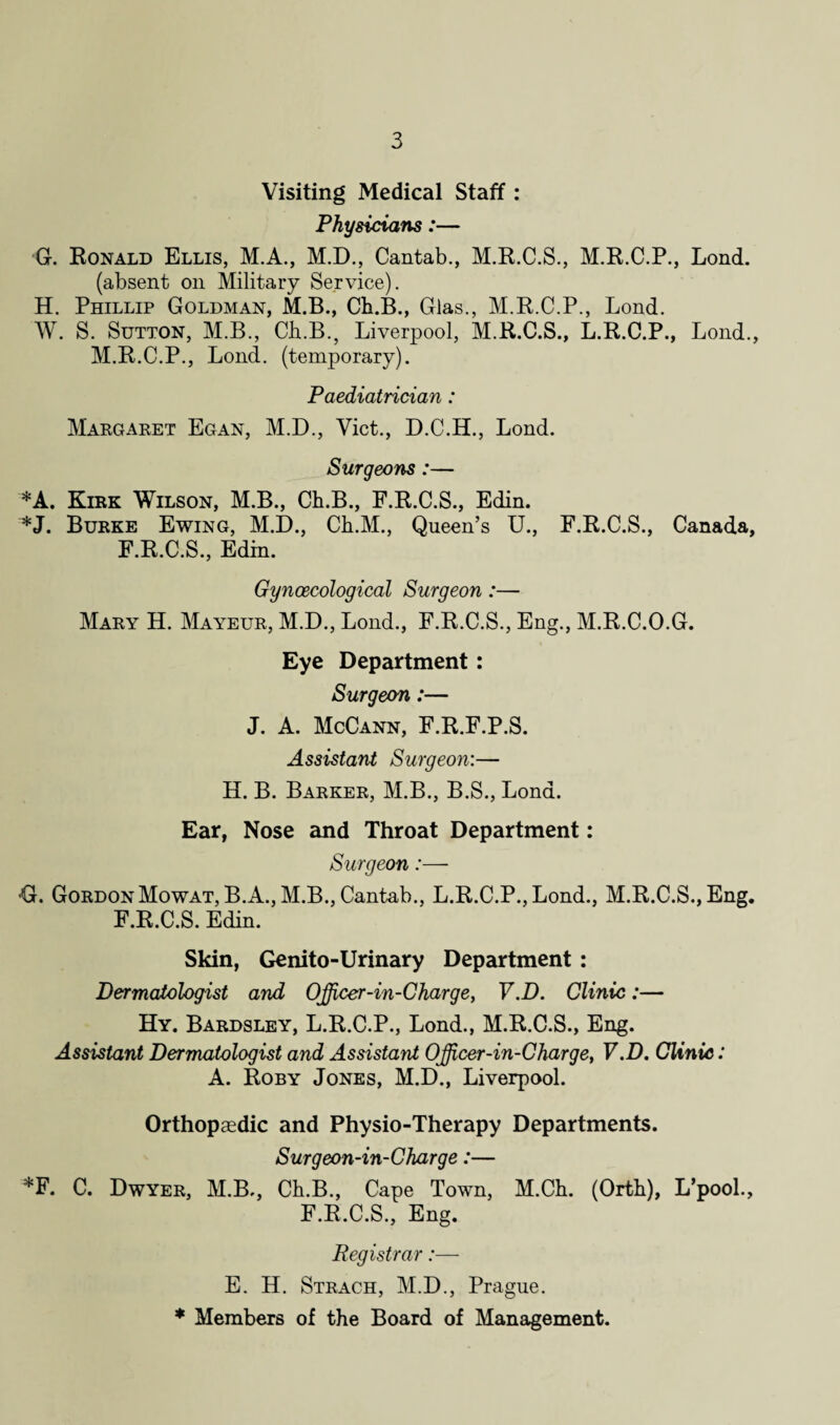 Visiting Medical Staff: Physicians:— G. Ronald Ellis, M.A., M.D., Cantab., M.R.C.S., M.R.C.P., Lond. (absent on Military Service). H. Phillip Goldman, M.B., Ch.B., Glas., M.R.C.P., Lond. W. S. Sutton, M.B., Ch.B., Liverpool, M.R.C.S., L.R.C.P., Lond., M.R.C.P., Lond. (temporary). Paediatrician: Margaret Egan, M.D., Viet., D.C.H., Lond. Surgeons:— *A. Kirk Wilson, M.B., Ch.B., F.R.C.S., Edin. *J. Burke Ewing, M.D., Ch.M., Queen’s U., F.R.C.S., Canada, F.R.C.S., Edin. Gynaecological Surgeon:— Mary H. Mayeur, M.D., Lond., F.R.C.S., Eng., M.R.C.O.G. Eye Department: Surgeon:— J. A. McCann, F.R.F.P.S. Assistant Surgeon:— H. B. Barker, M.B., B.S., Lond. Ear, Nose and Throat Department: Surgeon:— G. GordonMowat, B.A., M.B., Cantab., L.R.C.P., Lond., M.R.C.S.,Eng, F.R.C.S. Edin. Skin, Genito-Urinary Department: Dermatologist and Officer-in-Charge, V.D. Clinic:— Hy. Bardsley, L.R.C.P., Lond., M.R.C.S., Eng. Assistant Dermatologist and Assistant Officer-in-Charge, V.D. Clinic: A. Roby Jones, M.D., Liverpool. Orthopaedic and Physio-Therapy Departments. Surgeon-in-Charge:— *F. C. Dwyer, M.B,, Ch.B., Cape Town, M.Ch. (Orth), L’pool., F.R.C.S., Eng. Registrar:— E. H. Strach, M.D., Prague. * Members of the Board of Management.