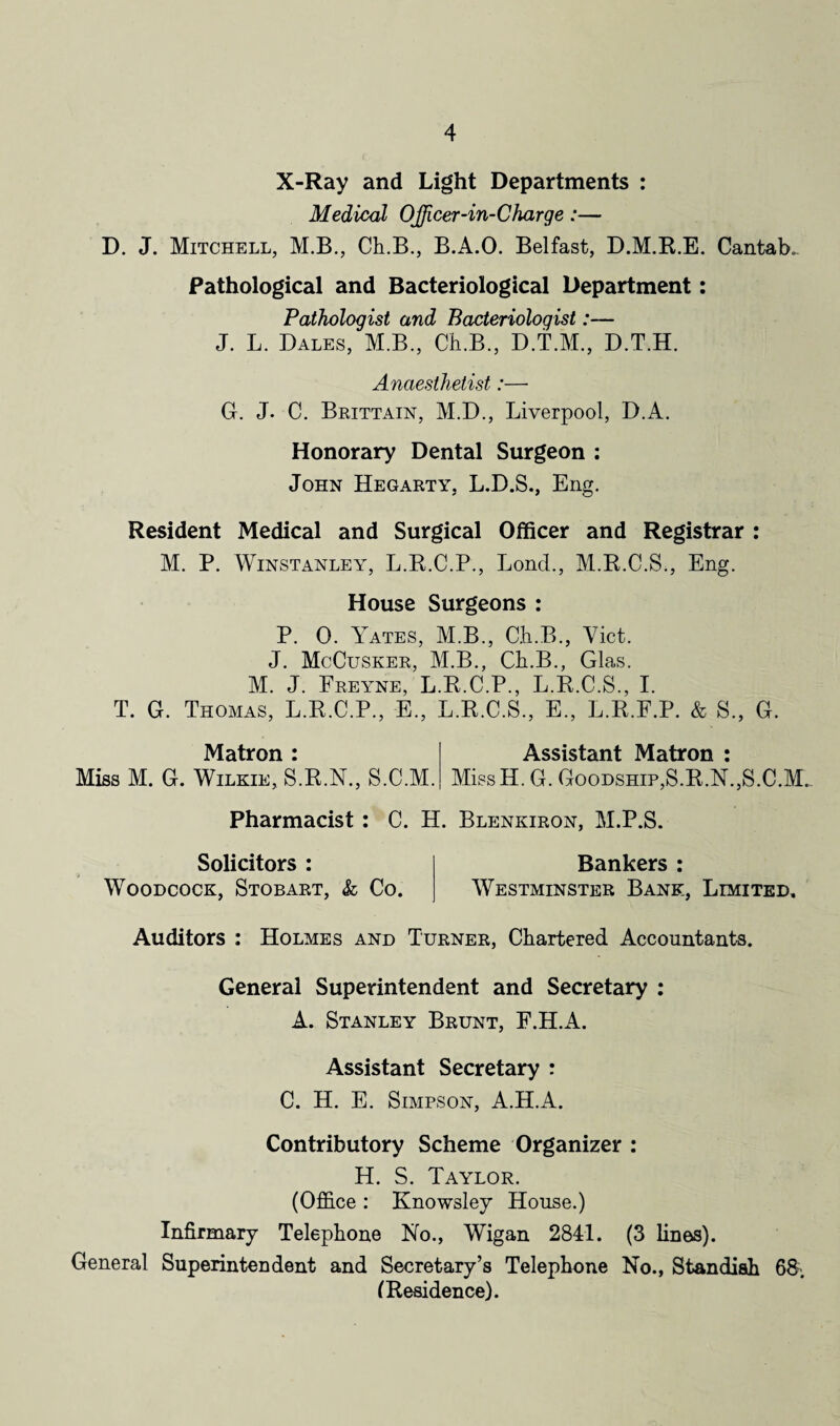 X-Ray and Light Departments : Medical OJficer-in-Charge:— D. J. Mitchell, M.B., Ch.B., B.A.O. Belfast, D.M.R.E. Cantab. Pathological and Bacteriological Department: Pathologist and Bacteriologist:— J. L. Dales, M.B., Ch.B., D.T.M., D.T.H. Anaesthetist:— G. J. C. Brittain, M.D., Liverpool, D.A. Honorary Dental Surgeon : John Hegarty, L.D.S., Eng. Resident Medical and Surgical Officer and Registrar : M. P. Winstanley, L.R.C.P., Lonch, M.R.C.S., Eng. House Surgeons : P. 0. Yates, M.B., Ch.B., Yict. J. McCusker, M.B., Ch.B., Glas. M. J. Freyne, L.R.C.P., L.R.C.S., I. T. G. Thomas, L.R.C.P., E., L.R.C.S., E., L.R.F.P. & S., G. Matron Assistant Matron Miss M. G. Wilkie, S.R.N., S.C.M. MissH. G. Goodship,S.R.N.,S.C.M. Pharmacist : C. H. Blenkiron, M.P.S. Solicitors : Woodcock, Stobart, & Co. Bankers : Westminster Bank, Limited, Auditors : Holmes and Turner, Chartered Accountants. General Superintendent and Secretary : A. Stanley Brunt, F.H.A. Assistant Secretary : C. H. E. Simpson, A.H.A. Contributory Scheme Organizer : H. S. Taylor. (Office : Knowsley House.) Infirmary Telephone No., Wigan 2841. (3 lines). General Superintendent and Secretary’s Telephone No., Standish 68. (Residence).
