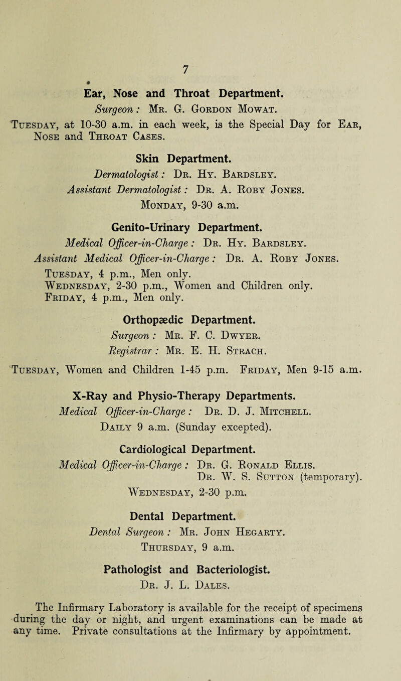 Ear, Nose and Throat Department. Surgeon: Mr. G. Gordon Mowat. Tuesday, at 10-30 a.m. in each week, is the Special Day for Ear, Nose and Throat Cases. Skin Department. Dermatologist: Dr. Hy. Bardsley. Assistant Dermatologist: Dr. A. Roby Jones. Monday, 9-30 a.m. Genito-Urinary Department. Medical Officer-in-Charge: Dr. Hy. Bardsley. Assistant Medical Officer-in-Charge: Dr. A. Roby Jones. Tuesday, 4 p.m., Men only. Wednesday, 2-30 p.m., Women and Children only. Friday, 4 p.m., Men only. Orthopaedic Department. Surgeon: Mr. F. C. Dwyer. Registrar : Mr. E. H. Strach. Tuesday, Women and Children 1-45 p.m. Friday, Men 9-15 a.m. X-Ray and Physio-Therapy Departments. Medical Officer-in-Charge : Dr. D. J. Mitchell. Daily 9 a.m. (Sunday excepted). Cardiological Department. Medical Officer-in-Charge : Dr. G. Ronald Ellis. Dr. W. S. Sutton (temporary). Wednesday, 2-30 p.m. Dental Department. Dental Surgeon : Mr. John Hegarty. Thursday, 9 a.m. Pathologist and Bacteriologist. Dr. J. L. Dales. The Infirmary Laboratory is available for the receipt of specimens during the day or night, and urgent examinations can be made at any time. Private consultations at the Infirmary by appointment.