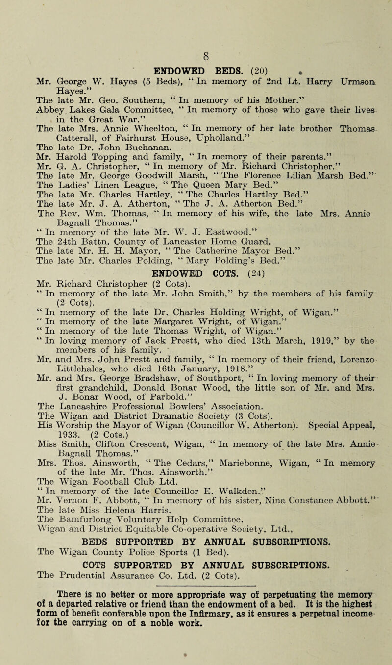 ENDOWED BEDS. (20) . Mr. George W. Hayes (5 Beds), “ In. memory of 2nd Lt. Harry Urmson Hayes.” The late Mr. Geo. Southern, “ In memory of his Mother.” Abbey Lakes Gala Committee, “ In memory of those who gave their lives in the Great War.” The late Mrs. Annie Wheelton, “ In memory of her late brother Thomas Catterall, of Fairhurst House, Upholland.” The late Dr. John Buchanan. Mr. Harold Topping and family, “ In memory of their parents.” Mr. G. A. Christopher, “ In memory of Mr. Richard Christopher.” The late Mr. George Goodwill Marsh, “ The Florence Lilian Marsh Bed.” The Ladies’ Linen League, “ The Queen Mary Bed.” The late Mr. Charles Hartley, “ The Charles Hartley Bed.” The late Mr. J. A. Atherton, “ The J. A. Atherton Bed.” The Rev. Wm. Thomas, “ In memory of his wife, the late Mrs. Annie Bagnall Thomas.” “ In memory of the late Mr. W. J. Eastwood.” The 24th Battn. County of Lancaster Home Guard. The late Mr. H. H. Mayor, “ The Catherine Mayor Bed.” The late Mr. Charles Polding, “ Mary Polding’s Bed.” ENDOWED COTS. (24) Mr. Richard Christopher (2 Cots). “In memory of the late Mr. John Smith,” by the members of his family (2 Cots). “ In memory of the late Dr. Charles Holding Wright, of Wigan.” “ In memory of the late Margaret Wright, of Wigan.” “ In memory of the late Thomas Wright, of Wigan.” “ In loving memory of Jack Prestt, who died 13th March, 1919,” by the members of his family. Mr. and Mrs. John Prestt and family, “ In memory of their friend, Lorenzo Littlehales, who died 16th January, 1918.” Mr. and Mrs. George Bradshaw, of Southport, “ In loving memory of their first grandchild, Donald Bonar Wood, the little son of Mr. and Mrs. J. Bonar Wood, of Parbold.” The Lancashire Professional Bowlers’ Association. The Wigan and District Dramatic Society (3 Cots). His Worship the Mayor of Wigan (Councillor W. Atherton). Special Appeal, 1933. (2 Cots.) Miss Smith, Clifton Crescent, Wigan, “ In memory of the late Mrs. Annie Bagnall Thomas.” Mrs. Thos. Ainsworth, “ The Cedars,” Mariebonne, Wigan, “ In memory of the late Mr. Thos. Ainsworth.” The Wigan Football Club Ltd. “ In memory of the late Councillor E. Walkden.” Mr. Vernon F. Abbott, “ In memory of his sister, Nina Constance Abbott.” The late Miss Helena Harris. The Bamfurlong Voluntary Help Committee. Wigan and District Equitable Co-operative Society, Ltd., BEDS SUPPORTED BY ANNUAL SUBSCRIPTIONS. The Wigan County Police Sports (1 Bed). COTS SUPPORTED BY ANNUAL SUBSCRIPTIONS. The Prudential Assurance Co. Ltd. (2 Cots). There is no better or more appropriate way of perpetuating the memory of a departed relative or friend than the endowment of a bed. It is the highest form of benefit conferable upon the Infirmary, as it ensures a perpetual income for the carrying on of a noble work.