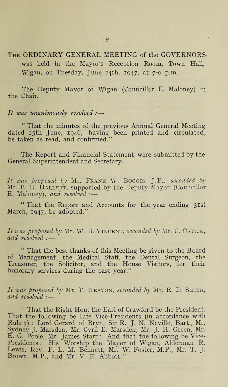 The ORDINARY GENERAL MEETING of the GOVERNORS was held in the Mayor’s Reception Room, Town Hall, Wigan, on Tuesday, June 24th, 1947, at 7-0 p.m. The Deputy Mayor of Wigan (Councillor E. Maloney) in. the Chair. It was unanimously resolved :—- “ That the minutes of the previous Annual General Meeting dated 25th June, 1946, having been printed and circulated, be taken as read, and confirmed.” The Report and Financial Statement were submitted by the General Superintendent and Secretary. It was proposed by Mr. Frank W. Boggis, J.P., seconded by Mr. B. I). Hargett, supported by the Deputy Mayor (Councillor E. Maloney), and resolved :— “ That the Report and Accounts for the year ending 31st March, 1947, be adopted.” It was proposed by Mr. W. B. Vincent, seconded by Mr. C. Ostick, and resolved :— “ That the best thanks of this Meeting be given to the Board of Management, the Medical Staff, the Dental Surgeon, the Treasurer, the Solicitor, and the House Visitors, for their honorary services during the past year.” It was proposed by Mr. T. Heaton, seconded by Mr. E. D. Smith, and resolved :— “ That the Right Hon. the Earl of Crawford be the President. That the following be Life Vice-Presidents (in accordance with Rule 7) : Lord Gerard of Bryn, Sir R. J. N. Neville, Bart., Mr. Sydney J. Marsden, Mr. Cyril E. Marsden, Mr. J. H. Green, Mr. E. G. Poole, Mr. James Starr ; And that the following be Vice- Presidents : His Worship the Mayor of Wigan, Alderman R. Lewis, Rev. F. L. M. Bennett, Mr. W. Foster, M.P., Mr. T. J. Brown, M.P., and Mr. V. F. Abbott.”