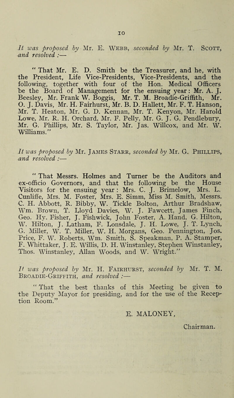 It was proposed by Mr. E. Webb, seconded by Mr. T. Scott, and resolved :— “ That Mr. E. D. Smith be the Treasurer, and he, with the President, Life Vice-Presidents, Vice-Presidents, and the following, together with four of the Hon. Medical Officers be the Board of Management for the ensuing year: Mr. A. J. Beesley, Mr. Frank W. Boggis, Mr. T. M. Broadie-Griffith, Mr. O. J. Davis, Mr. H. Fairhurst, Mr. B. D. Hallett, Mr. F. T. Hanson, Mr. T. Heaton, Mr. G. D. Kennan, Mr. T. Kenyon, Mr. Harold Lowe, Mr. R. H. Orchard, Mr. F. Pelly, Mr. G. J. G. Pendlebury, Mr. G. Phillips, Mr. S. Taylor, Mr. Jas. Willcox, and Mr. W. Williams. It was proposed by Mr. James Starr, seconded by Mr. G. Phirrips, and resolved :— “ That Messrs. Holmes and Turner be the Auditors and ex-officio Governors, and that the following be the House Visitors for the ensuing year : Mrs. C. J. Brimelow, Mrs. L. Cunliffe, Mrs. M. Foster, Mrs. E. Simm, Miss M. Smith, Messrs. C. H. Abbott, R. Bibby, W. Tickle Bolton, Arthur Bradshaw, Wm. Brown, T. Lloyd Davies, W. J. Fawcett, James Finch, Geo. Hy. Fisher, J. Fishwick, John Foster, A. Hand, G. Hilton, W. Hilton, J. Latham, F. Lonsdale, J. H. Lowe, J. T. Lynch, G. Miller, W. T. Miller, W. H. Morgans, Geo. Pennington, Jos. Price, F. W. Roberts, Wm. Smith, S. Speakman, P. A. Stamper, F. Whittaker, J. E. Willis, D. H. Winstanley, Stephen Winstanley, Thos. Winstanley, Allan Woods, and W. Wright. It was proposed by Mr. H. Fairhurst, seconded by Mr. T. M. Broadie-Griffith, and resolved :—  That the best thanks of this Meeting be given to the Deputy Mayor for presiding, and for the use of the Recep¬ tion Room. E. MALONEY, Chairman.