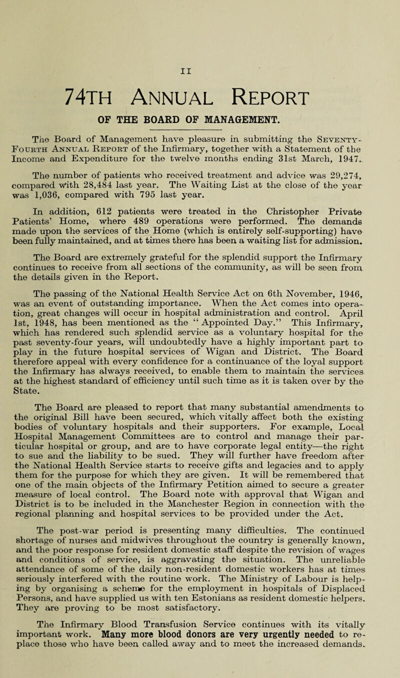74th Annual Report OF THE BOARD OF MANAGEMENT. The Board of Management have pleasure in submitting the Seventy- Fourth Annual Report of the Infirmary, together with a Statement of the Income and Expenditure for the twelve months ending 31st March, 1947.. The number of patients who received treatment and advice was 29,274, compared w*ith 28,484 last year. The Waiting List at the close of the year was 1,036, compared with 795 last year. In addition, 612 patients were treated in the Christopher Private Patients’ Home, where 489 operations were performed. The demands made upon the services of the Home (which is entirely self-supporting) have been fully maintained, and at times there has been a waiting list for admission. The Board are extremely grateful for the splendid support the Infirmary continues to receive from all sections of the community, as will be seen from the details given in the Report. The passing of the National Health Service Act on 6th November, 1946, was an event of outstanding importance. When the Act comes into opera¬ tion, great changes will occur in hospital administration and control. April 1st, 1948, has been mentioned as the “ Appointed Day.” This Infirmary, which has rendered such splendid service as a voluntary hospital for the past seventy-four years, will undoubtedly have a highly important part to play in the future hospital services of Wigan and District. The Board therefore appeal with every confidence for a continuance of the loyal support the Infirmary has always received, to enable them to maintain the services at the highest standard of efficiency until such time as it is taken over by the State. The Board are pleased to report that many substantial amendments to the original Bill have been secured, which vitally affect both the existing bodies of voluntary hospitals and their supporters. For example. Local Hospital Management Committees are to control and manage their par¬ ticular hospital or group, and are to have corporate legal entity—the right to sue and the liability to be sued. They will further have freedom after the National Health Service starts to receive gifts and legacies and to apply them for the purpose for which they are given. It will be remembered that one of the main objects of the Infirmary Petition aimed to secure a greater measure of local control. The Board note with approval that Wigan and District is to be included in the Manchester Region in connection with the regional planning and hospital services to be provided under the Act. The post-war period is presenting many difficulties. The continued shortage of nurses and midwives throughout the country is generally known, and the poor response for resident domestic staff despite the revision of wages and conditions of service, is aggravating the situation. The unreliable attendance of some of the daily non-resident domestic workers has at times seriously interfered with the routine work. The Ministry of Labour is help¬ ing by organising a scheme for the employment in hospitals of Displaced Persons, and have supplied us with ten Estonians as resident domestic helpers. They are proving to be most satisfactory. The Infirmary Blood Transfusion Service continues with its vitally important work. Many more blood donors are very urgently needed to re¬ place those who have been called away and to meet the increased demands.