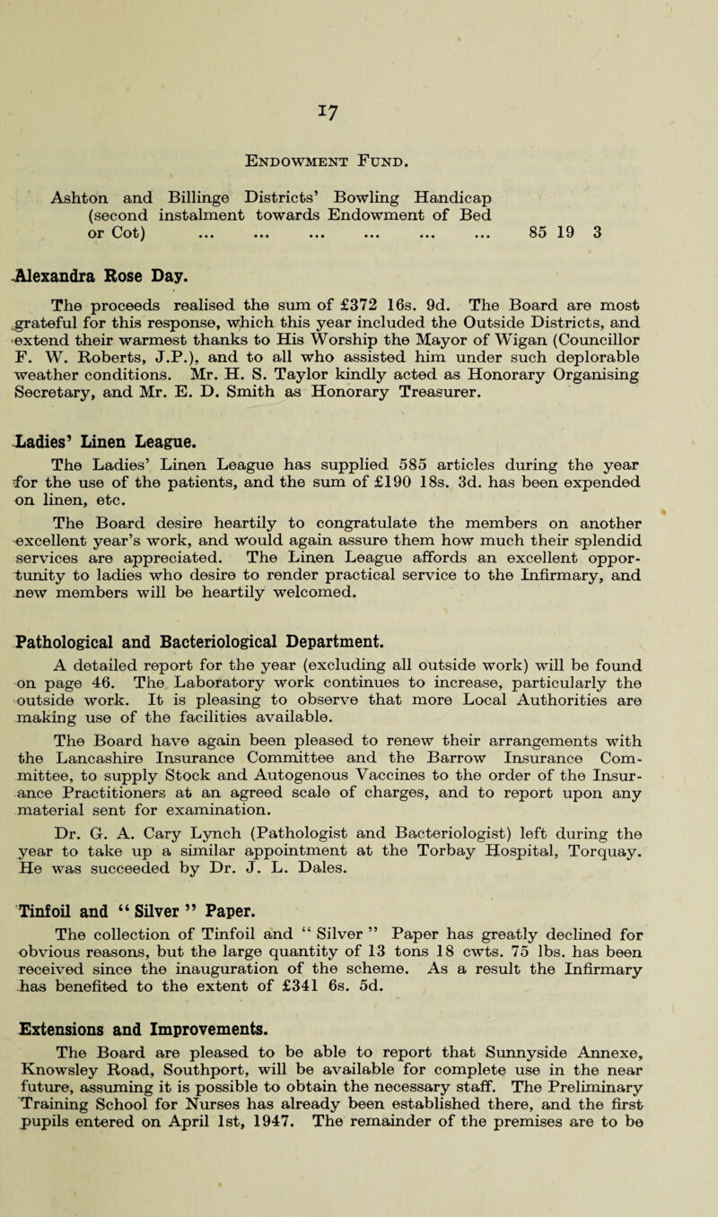 *7 Endowment Fund. Ashton and Billinge Districts’ Bowling Handicap (second instalment towards Endowment of Bed or Cot) ... ... ... ... ... ... 85 19 3 Alexandra Rose Day. The proceeds realised the sum of £372 16s. 9d. The Board are most .grateful for this response, which this year included the Outside Districts, and extend their warmest thanks to His Worship the Mayor of Wigan (Councillor F. W. Roberts, J.P.), and to all who assisted him under such deplorable weather conditions. Mr. H. S. Taylor kindly acted as Honorary Organising Secretary, and Mr. E. D. Smith as Honorary Treasurer. Ladies7 Linen League. The Ladies’ Linen League has supplied 585 articles during the year 'for the use of the patients, and the sum of £190 18s. 3d. has been expended on linen, etc. The Board desire heartily to congratulate the members on another excellent year’s work, and would again assure them how much their splendid services are appreciated. The Linen League affords an excellent oppor¬ tunity to ladies who desire to render practical service to the Infirmary, and new members will be heartily welcomed. Pathological and Bacteriological Department. A detailed report for the year (excluding all outside work) will be found on page 46. The Laboratory work continues to increase, particularly the outside work. It is pleasing to observe that more Local Authorities are making use of the facilities available. The Board have again been pleased to renew their arrangements with the Lancashire Insurance Committee and the Barrow Insurance Com¬ mittee, to supply Stock and Autogenous Vaccines to the order of the Insur¬ ance Practitioners at an agreed scale of charges, and to report upon any material sent for examination. Dr. Gf. A. Cary Lynch (Pathologist and Bacteriologist) left during the year to take up a similar appointment at the Torbay Hospital, Torquay. He was succeeded by Dr. J. L. Dales. Tinfoil and “ Silver ” Paper. The collection of Tinfoil and “ Silver ” Paper has greatly declined for obvious reasons, but the large quantity of 13 tons 18 cwts. 75 lbs. has been received since the inauguration of the scheme. As a result the Infirmary has benefited to the extent of £341 6s. 5d. Extensions and Improvements. The Board are pleased to be able to report that Sunnyside Annexe, Knowsley Road, Southport, will be available for complete use in the near future, assuming it is possible to obtain the necessary staff. The Preliminary Training School for Nurses has already been established there, and the first pupils entered on April 1st, 1947. The remainder of the premises are to be