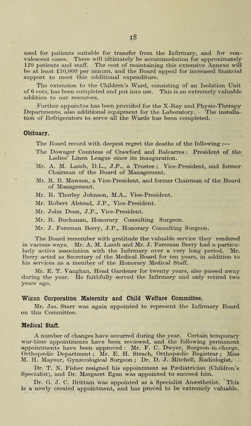 *■ used for patients suitable for transfer from the Infirmary, and for con¬ valescent cases. There will ultimately be accommodation for approximately 120 patients and staff. The cost of maintaining this extensive Annexe will be at least £10,000 per annum, and the Board appeal for increased financial support to meet this additional expenditure. The extension to the Children’s Ward, consisting of an Isolation Unit of 6 cots, has been completed and put into use. This is an extremely valuable addition to our resources. Further apparatus has been provided for the X-Ray and Physio-Therapy Departments, also additional equipment for the Laboratory. The installa¬ tion of Refrigerators to serve all the Wards has been completed. Obituary. The Board record with deepest regret the deaths of the following :— The Dowager Countess of Crawford and Balcarres : President of the Ladies’ Linen League since its inauguration. Hr. A. M. Lamb, D.L., J.P., a Trustee ; Vice-President, and former Chairman of the Board of Management. Mr. ,R. B. Mawson, a Vice-President, and former Chairman of the Board of Management. Mr. R. Thorley Johnson, M.A., Vice-President. Mr. Robert Alstead, J.P., Vice-President. Mr. John Dean, J.P., Vice-President. Mr. R. Buchanan, Honorary Consulting Surgeon. Mr. J. Foreman Berry, J.P., Honorary Consulting Surgeon. The Board remember with gratitude the valuable service they rendered in various ways. Mr. A. M. Lamb and Mr. J. Foreman Berry had a particu¬ larly active association with the Infirmary over a very long period. Mr. Berry acted as Secretary of the Medical Board for ten years, in addition to his services as a member of the Honorary Medical Staff. Mr. E. T. Vaughan, Head Gardener for twenty years, also passed away during the year. He faithfully served the Infirmary and only retired two years ago. Wigan Corporation Maternity and Child Welfare Committee. Mr. Jas. Starr was again appointed to represent the Infirmary Board on this Committee. Medical Staff. A number of changes have occurred during the year. Certain temporary war-time appointments have been reviewed, and the following permanent appointments have been approved : Mr. F. C. Dwyer, Surgeon-in-charge, Orthopaedic Department ; Mr. E. H. Strach, Orthopaedic Registrar ; Miss M. H. Mayeur, Gynaecological Surgeon ; Dr. D. J. Mitchell, Radiologist. Dr. T. N. Fisher resigned his appointment as Paediatrician (Children's Specialist), and Dr. Margaret Egan was appointed to succeed him. Dr. G. J. C. Brittain was appointed as a Specialist Anaesthetist. This is a newly created appointment, and has proved to be extremely valuable.
