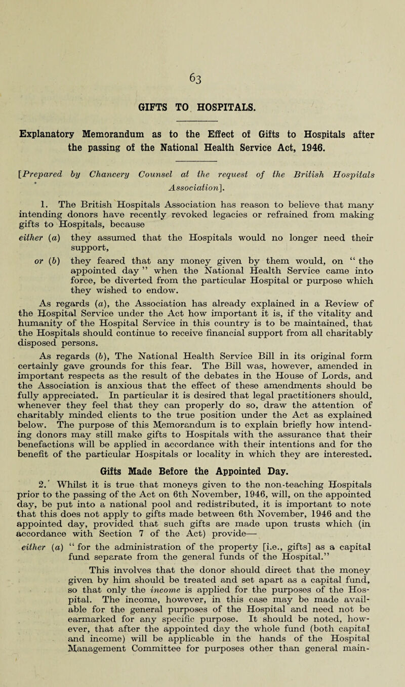 GIFTS TO HOSPITALS. Explanatory Memorandum as to the Effect of Gifts to Hospitals after the passing of the National Health Service Act, 1946. [Prepared by Chancery Counsel at the request of the British Hospitals Association]. 1. The British Hospitals Association has reason to believe that many intending donors have recently revoked legacies or refrained from making gifts to Hospitals, because either (a) they assumed that the Hospitals would no longer need their support, or (b) they feared that any money given by them would, on “ the appointed day ” when the National Health Service came into force, be diverted from the particular Hospital or purpose which they wished to endow. As regards (a), the Association has already explained in a Review of the Hospital Service under the Act how important it is, if the vitality and humanity of the Hospital Service in this country is to be maintained, that the Hospitals should continue to receive financial support from all charitably disposed persons. As regards (&), The National Health Service Bill in its original form certainly gave grounds for this fear. The Bill was, however, amended in important respects as the result of the debates in the House of Lords, and the Association is anxious that the effect of these amendments should be fully appreciated. In particular it is desired that legal practitioners should, whenever they feel that they can properly do so, draw the attention of charitably minded clients to the true position under the Act as explained below. The purpose of this Memorandum is to explain briefly how intend¬ ing donors may still make gifts to Hospitals with the assurance that their benefactions will be applied in accordance with their intentions and for the benefit of the particular Hospitals or locality in which they are interested. Gifts Made Before the Appointed Day. 2. ’ Whilst it is true that moneys given to the non-teaching Hospitals prior to the passing of the Act on 6th November, 1946, will, on the appointed day, be put into a national pool and redistributed, it is important to note that this does not apply to gifts made between 6th November, 1946 and the appointed day, provided that such gifts are made upon trusts which (in accordance with Section 7 of the Act) provide— either (a) “ for the administration of the property [i.e., gifts] as a capital fund separate from the general funds of the Hospital.” This involves that the donor should direct that the money given by him should be treated and set apart as a capital fund, so that only the income is applied for the purposes of the Hos¬ pital. The income, however, in this case may be made avail¬ able for the general purposes of the Hospital and need not be earmarked for any specific purpose. It should be noted, how¬ ever, that after the appointed day the whole fund (both capital and income) will be applicable in the hands of the Hospital Management Committee for purposes other than general main-