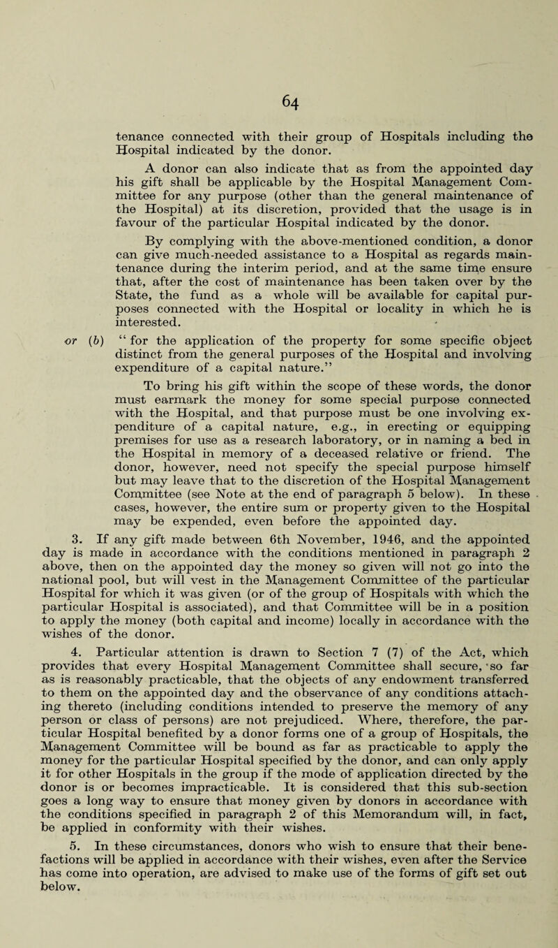 tenance connected with their group of Hospitals including the Hospital indicated by the donor. A donor can also indicate that as from the appointed day his gift shall be applicable by the Hospital Management Com¬ mittee for any purpose (other than the general maintenance of the Hospital) at its discretion, provided that the usage is in favour of the particular Hospital indicated by the donor. By complying with the above-mentioned condition, a donor can give much-needed assistance to a Hospital as regards main¬ tenance during the interim period, and at the same time ensure that, after the cost of maintenance has been taken over by the State, the fund as a whole will be available for capital pur¬ poses connected with the Hospital or locality in which he is interested. or (b) “ for the application of the property for some specific object distinct from the general purposes of the Hospital and involving expenditure of a capital nature.” To bring his gift within the scope of these words, the donor must earmark the money for some special purpose connected with the Hospital, and that purpose must be one involving ex¬ penditure of a capital nature, e.g., in erecting or equipping premises for use as a research laboratory, or in naming a bed in the Hospital in memory of a deceased relative or friend. The donor, however, need not specify the special purpose himself but may leave that to the discretion of the Hospital Management Committee (see Note at the end of paragraph 5 below). In these cases, however, the entire sum or property given to the Hospital may be expended, even before the appointed day. 3. If any gift made between 6th November, 1946, and the appointed day is made in accordance with the conditions mentioned in paragraph 2 above, then on the appointed day the money so given will not go into the national pool, but will vest in the Management Committee of the particular Hospital for which it was given (or of the group of Hospitals with which the particular Hospital is associated), and that Committee will be in a position to apply the money (both capital and income) locally in accordance with the wishes of the donor. 4. Particular attention is drawn to Section 7 (7) of the Act, which provides that every Hospital Management Committee shall secure,'so far as is reasonably practicable, that the objects of any endowment transferred to them on the appointed day and the observance of any conditions attach¬ ing thereto (including conditions intended to preserve the memory of any person or class of persons) are not prejudiced. Where, therefore, the par¬ ticular Hospital benefited by a donor forms one of a group of Hospitals, the Management Committee will be bound as far as practicable to apply the money for the particular Hospital specified by the donor, and can only apply it for other Hospitals in the group if the mode of application directed by the donor is or becomes impracticable. It is considered that this sub-section goes a long way to ensure that money given by donors in accordance with the conditions specified in paragraph 2 of this Memorandum will, in fact, be applied in conformity with their wishes. 5. In these circumstances, donors who wish to ensure that their bene¬ factions will be applied in accordance with their wishes, even after the Service has come into operation, are advised to make use of the forms of gift set out below.