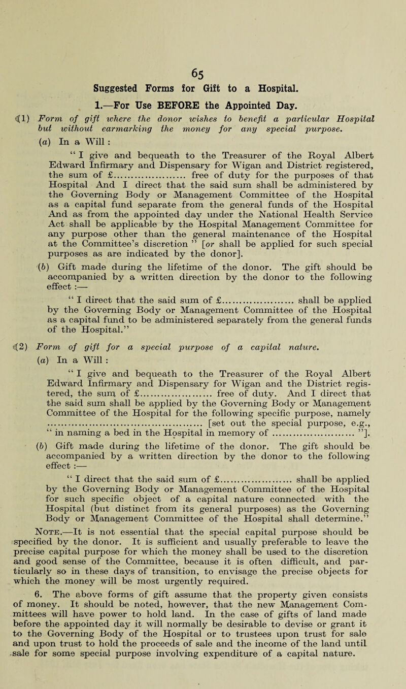 Suggested Forms for Gift to a Hospital. 1.—For Use BEFORE the Appointed Day. <3(1) Form of gift where the donor wishes to benefit a 'particular Hospital but without earmarking the money for any special purpose. (а) In a Will : “ I give and bequeath to the Treasurer of the Royal Albert Edward Infirmary and Dispensary for Wigan and District registered, the sum of £. free of duty for the purposes of that Hospital And I direct that the said sum shall be administered by the Governing Body or Management Committee of the Hospital as a capital fund separate from the general funds of the Hospital And as from the appointed day under the National Health Service Act shall be applicable by the Hospital Management Committee for any purpose other than the general maintenance of the Hospital at the Committee’s discretion ” [or shall be applied for such special purposes as are indicated by the donor]. (б) Gift made during the lifetime of the donor. The gift should be accompanied by a written direction by the donor to the following effect :— “ I direct that the said sum of £. shall be applied by the Governing Body or Management Committee of the Hospital as a capital fund to be administered separately from the general funds of the Hospital.” ^2) Form of gift for a special purpose of a capital nature. (a) In a Will : “ I give and bequeath to the Treasurer of the Royal Albert Edward Infirmary and Dispensary for Wigan and the District regis¬ tered, the sum of £. free of duty. And I direct that the said sum shall be applied by the Governing Body or Management Committee of the Hospital for the following specific purpose, namely . [set out the special purpose, e.g., “ in naming a bed in the Hospital in memory of . ”]. (b) Gift made during the lifetime of the donor. The gift should be accompanied by a written direction by the donor to the following effect :— “ I direct that the said sum of £. shall be applied by the Governing Body or Management Committee of the Hospital for such specific object of a capital nature connected with the Hospital (but distinct from its general purposes) as the Governing Body or Management Committee of the Hospital shall determine.” Note.—It is not essential that the special capital purpose should be specified by the donor. It is sufficient and usually preferable to leave the precise capital purpose for which the money shall be used to the discretion and good sense of the Committee, because it is often difficult, and par¬ ticularly so in these days of transition, to envisage the precise objects for which the money will be most urgently required. 6. The above forms of gift assume that the property given consists of money. It should be noted, however, that the new Management Com¬ mittees will have power to hold land. In the case of gifts of land made before the appointed day it will normally be desirable to devise or grant it to the Governing Body of the Hospital or to trustees upon trust for sale and upon trust to hold the proceeds of sale and the income of the land until sale for some special purpose involving expenditure of a capital nature.
