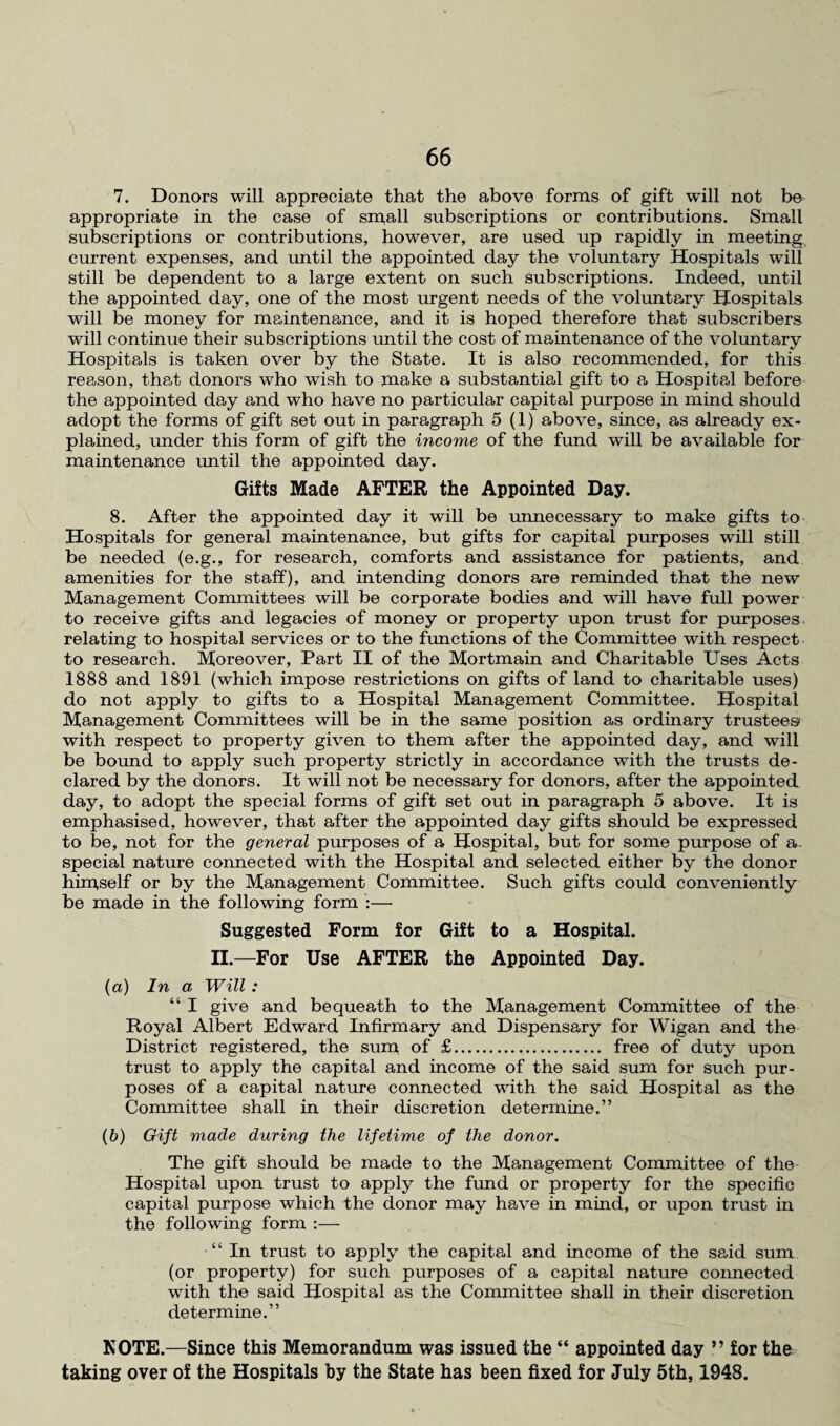 7. Donors will appreciate that the above forms of gift will not be appropriate in the case of small subscriptions or contributions. Small subscriptions or contributions, however, are used up rapidly in meeting current expenses, and until the appointed day the voluntary Hospitals will still be dependent to a large extent on such subscriptions. Indeed, until the appointed day, one of the most urgent needs of the voluntary Hospitals will be money for maintenance, and it is hoped therefore that subscribers will continue their subscriptions until the cost of maintenance of the voluntary Hospitals is taken over by the State. It is also recommended, for this reason, that donors who wish to make a substantial gift to a Hospital before the appointed day and who have no particular capital purpose in mind should adopt the forms of gift set out in paragraph 5(1) above, since, as already ex¬ plained, under this form of gift the income of the fund will be available for maintenance until the appointed day. Gifts Made AFTER the Appointed Day. 8. After the appointed day it will be unnecessary to make gifts to Hospitals for general maintenance, but gifts for capital purposes will still be needed (e.g., for research, comforts and assistance for patients, and amenities for the staff), and intending donors are reminded that the new Management Committees will be corporate bodies and will have full power to receive gifts and legacies of money or property upon trust for purposes relating to hospital services or to the functions of the Committee with respect to research. Moreover, Part II of the Mortmain and Charitable Uses Acts 1888 and 1891 (which impose restrictions on gifts of land to charitable uses) do not apply to gifts to a Hospital Management Committee. Hospital Management Committees will be in the same position as ordinary trustees with respect to property given to them after the appointed day, and will be bound to apply such property strictly in accordance with the trusts de¬ clared by the donors. It will not be necessary for donors, after the appointed day, to adopt the special forms of gift set out in paragraph 5 above. It is emphasised, however, that after the appointed day gifts should be expressed to be, not for the general purposes of a Hospital, but for some purpose of a. special nature connected with the Hospital and selected either by the donor himself or by the Management Committee. Such gifts could conveniently be made in the following form :— Suggested Form for Gift to a Hospital. II.—For Use AFTER the Appointed Day. (a) In a Will: “ I give and bequeath to the Management Committee of the Royal Albert Edward Infirmary and Dispensary for Wigan and the District registered, the sum of £. free of duty upon trust to apply the capital and income of the said sum for such pur¬ poses of a capital nature connected with the said Hospital as the Committee shall in their discretion determine.” (b) Gift made during the lifetime of the donor. The gift should be made to the Management Committee of the Hospital upon trust to apply the fund or property for the specific capital purpose which the donor may have in mind, or upon trust in the following form :— “ In trust to apply the capital and income of the said sum (or property) for such purposes of a capital nature connected with the said Hospital as the Committee shall in their discretion determine.” NOTE.—Since this Memorandum was issued the “ appointed day ” for the taking over of the Hospitals by the State has been fixed for July 5th, 1948.