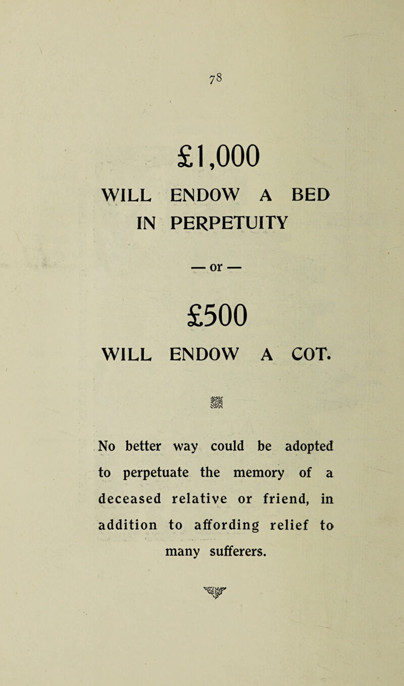 7§ £1,000 WILL ENDOW A BED IN PERPETUITY — or- £500 WILL ENDOW A COT. No better way could be adopted to perpetuate the memory of a deceased relative or friend, in addition to affording relief to many sufferers.