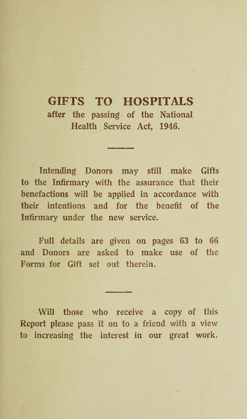 GIFTS TO HOSPITALS after the passing of the National Health Service Act, 1946. Intending Donors may still make Gifts to the Infirmary with the assurance that their benefactions will be applied in accordance with their intentions and for the benefit of the Infirmary under the new service. Full details are given on pages 63 to 66 and Donors are asked to make use of the Forms for Gift set out therein. Will those who receive a copy of this Report please pass if on to a friend with a view to increasing the interest in our great work.