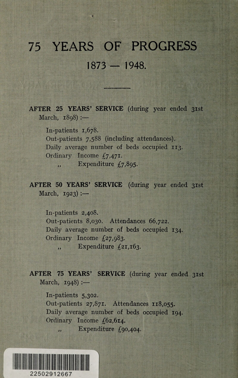 75 YEARS OF PROGRESS 1873 — 1948. AFTER 25 YEARS* SERVICE (during year ended 31st March, 1898) :— In-patients 1,678. Out-patients 7,588 (including attendances). Daily average number of beds occupied 113. Ordinary Income £7,471. ,, Expenditure £7,895. AFTER 50 YEARS* SERVICE (during year ended 31st March, 1923) :— In-patients 2,408. Out-patients 8,030. Attendances 66,722. Daily average number of beds occupied 134. Ordinary Income £27,983. „ Expenditure £21,163. AFTER 75 YEARS* SERVICE (during year ended 31st March, 1948) :— In-patients 5,302. Out-patients 27,871. Attendances 118,055. Daily average number of beds occupied 194. Ordinary Income £62,614. „ Expenditure £90,404. 22502912667