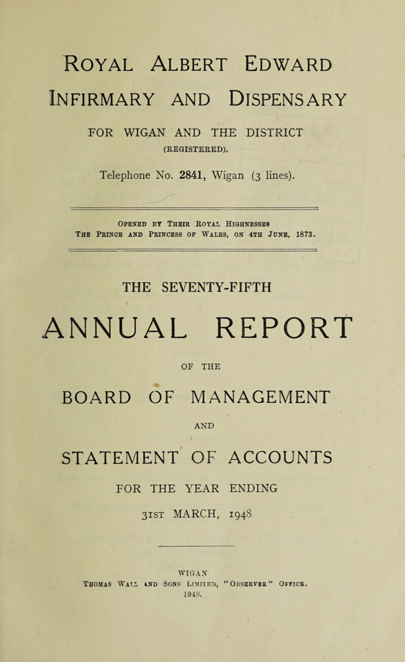 Royal Albert Edward Infirmary and Dispensary FOR WIGAN AND THE DISTRICT (REGISTERED). Telephone No. 2841, Wigan (3 lines). Opened by Their Royal Highnesses The Prince and Princess of Wales, on 4th June, 1873. THE SEVENTY-FIFTH ANNUAL REPORT OF THE BOARD OF MANAGEMENT AND STATEMENT OF ACCOUNTS FOR the year ending 31ST MARCH, 1948 WIGAN Thomas Wall a.nd Sons Limited, “Observrr” Office. 1948.