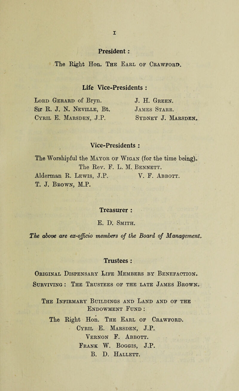 President: The Right Hon. The Earl of Crawford, Life Vice-Presidents : Lord Gerard of Bryn. Sir R. J. N. Neville, Bt. Cyril E. Marsden, J.P. J. H. Green. James Starr. Sydney J. Marsden. Vice-Presidents : The Worshipful the Mayor of Wigan (for the time being)« The Rev. F. L. M. Bennett. Alderman R. Lewis, J.P. V. E. Abbott. T. J. Brown, M.P. Treasurer : E. D. Smith. The above are ex-officio members of the Board of Management.. Trustees : Original Dispensary Life Members by Benefaction.. Surviving : The Trustees of the late James Brown. The Infirmary Buildings and Land and of the Endowment Fund : ♦ The Right Hon. The Earl of Crawford. Cyril E. Marsden, J.P. Vernon F. Abbott. Frank W. Boggis, J.P. B. D. Hallett.