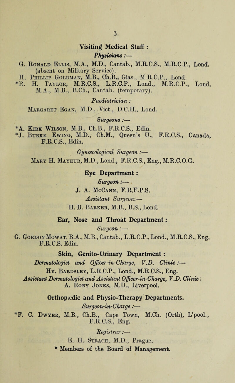 Visiting Medical Staff : Physicians:— G. Ronald Ellis, M.A., M.D., Cantab., M.R.C.S., M.R.C.P., Lond. (absent on Military Service). H. Phillip Goldman, M.B., Ch.B., Glas., M.R.C.P., Lond. *R. H. Taylor, M.R.C.S., L.R.C.P., Lond., M.R.C.P., Lond. M.A., M.B., B.Ch., Cantab, (temporary). Paediatrician: Margaret Egan, M.D., Viet., D.C.H., Lond. Surgeons:— *A. Kirk Wilson, M.B., Ch.B., F.R.C.S., Edin. *J. Burke Ewing, M.D., Ch.M., Queen’s U., F.R.C.S., Canada, F.R.C.S., Edin. Gynaecological Surgeon:— Mary H. Mayeur, M.D., Lond., F.R.C.S., Eng., M.R.C.O.G. Eye Department: Surgeon:— J. A. McCann, F.R.F.P.S. Assistant Surgeon:— H. B. Barker, M.B., B.S., Lond. Ear, Nose and Throat Department: Surgeon:—- G. Gordon Mowat, B.A., M.B., Cantab., L.R.C.P.,Lond., M.R.C.S., Eng. F.R.C.S. Edin. Skin, Genito-Urinary Department: Dermatologist and Officer-in-Charge, V.D. Clinic:— Hy. Bardsley, L.R.C.P., Lond., M.R.C.S., Eng. Assistant Dermatologist and Assistant Officer-in-Charge, V.D. Clinic: A. Roby Jones, M.D., Liverpool. Orthopaedic and Physio-Therapy Departments. Surgeon-in-Charge:— *F. C. Dwyer, M.B., Ch.B., Cape Town, M.Ch. (Orth), L’pool., F.R.C.S., Eng. Registrar:— E. H. Strach, M.D., Prague. * Members of the Board of Management.