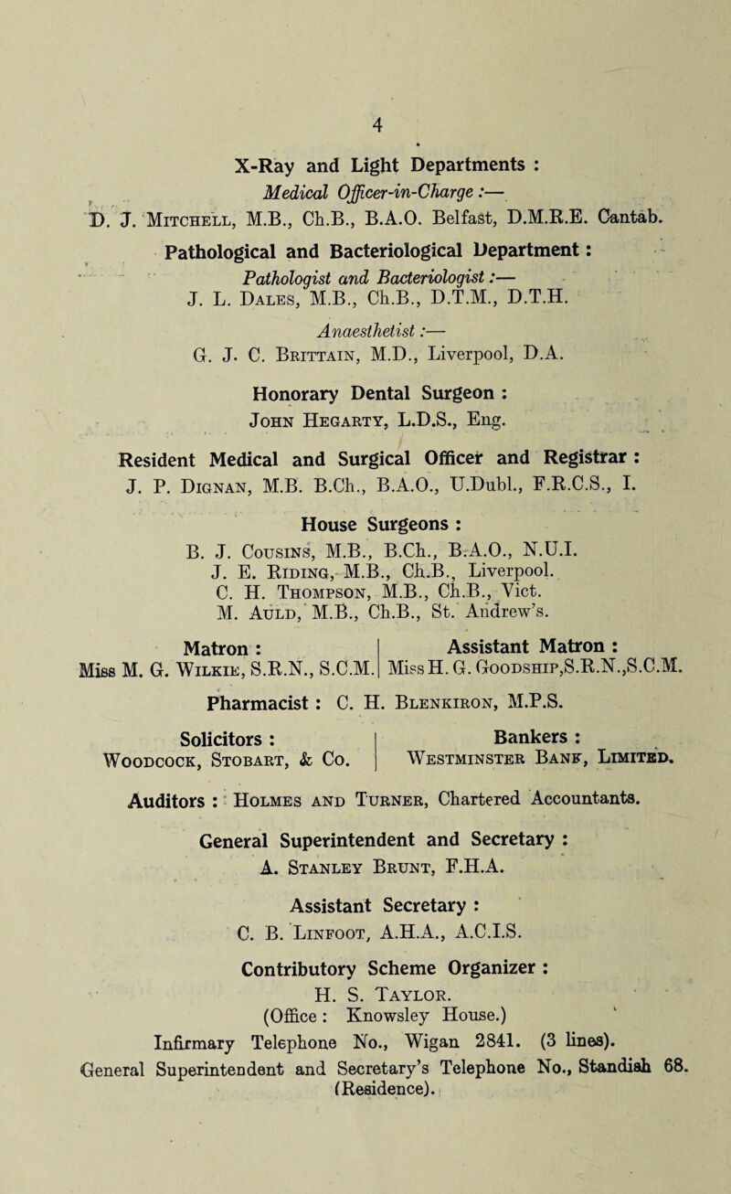 X-Ray and Light Departments : Medical Officer-in-Charge:— D. J. Mitchell, M.B., Ch.B., B.A.O. Belfast, D.M.R.E. Cantab. Pathological and Bacteriological Department: Pathologist and Bacteriologist:— J. L. Dales, M.B., Ch.B., D.T.M., D.T.H. Anaesthetist:— G. J. C. Brittain, M.D., Liverpool, D.A. Honorary Dental Surgeon : John Hegarty, L.D.S., Eng. Resident Medical and Surgical Officer and Registrar : J. P. Dignan, M.B. B.Ch., B.A.O., U.Dubl., F.R.C.S., I. House Surgeons : B. J. Cousins, M.B., B.Ch., BrA.O., N.U.I. J. E. Biding, M.B., Ch.B., Liverpool. C. H. Thompson, M.B., Ch.B., Viet. M. Auld, M.B., Ch.B., St.'Andrew’s. Matron : Miss M. G. Wilkie, S.R.N., S.C.M. Assistant Matron : MissH. G. Goodship,S.R.N., S.C.M. 0 Pharmacist : C. H. Blenkiron, M.P.S. Solicitors : Woodcock, Stobart, & Co. Bankers : Westminster Bank, Limited. Auditors : Holmes and Turner, Chartered Accountants. General Superintendent and Secretary : A. Stanley Brunt, F.H.A. Assistant Secretary : C. B. Linfoot, A.H.A., A.C.I.S. Contributory Scheme Organizer : H. S. Taylor. (Office: Knowsley House.) Infirmary Telephone No., Wigan 2841. (3 lines). General Superintendent and Secretary’s Telephone No., Standish 68. (Residence).