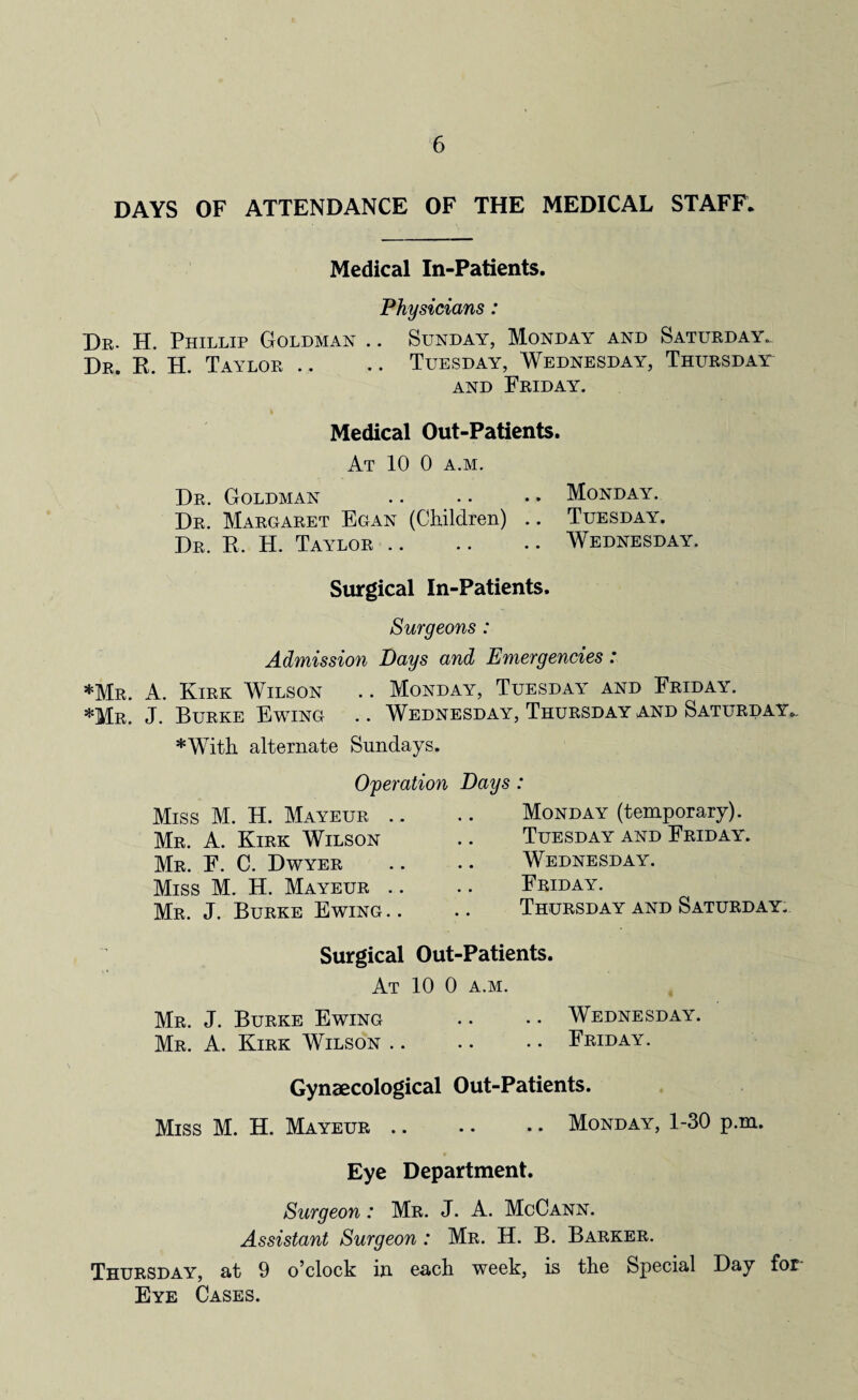DAYS OF ATTENDANCE OF THE MEDICAL STAFF. Medical In-Patients. Physicians: Dr. H. Phillip Goldman .. Sunday, Monday and Saturday. Dr. K. H. Taylor .. .. Tuesday, Wednesday, Thursday and Friday. Medical Out-Patients. At 10 0 a.m. Dr. Goldman .. .. . • Monday. Dr. Margaret Egan (Children) .. Tuesday. Dr. R. H. Taylor.Wednesday. Surgical In-Patients. Surgeons: Admission Bays and Emergencies: *Mr. A. Kirk Wilson .. Monday, Tuesday and Friday. *Mr. J. Burke Ewing .. Wednesday, Thursday and Saturday. *With alternate Sundays. Operation Bays : Miss M. H. Mayeur .. Mr. A. Kirk Wilson Mr. F. C. Dwyer Miss M. H. Mayeur .. Mr. J. Burke Ewing.. Monday (temporary). Tuesday and Friday. Wednesday. Friday. Thursday and Saturday. Surgical Out-Patients. At 10 0 a.m. Mr. J. Burke Ewing .. .. Wednesday. Mr. A. Kirk Wilson.Friday. Gynaecological Out-Patients. Miss M. H. Mayeur.Monday, 1-30 p.m. Eye Department. Surgeon: Mr. J. A. McCann. Assistant Surgeon: Mr. H. B. Barker. Thursday, at 9 o’clock in each week, is the Special Day for Eye Cases.