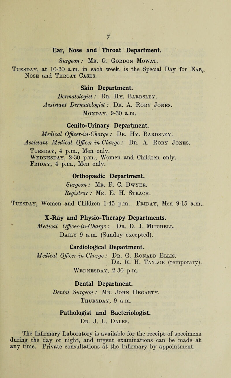 Ear, Nose and Throat Department. Surgeon: Mr. G. Gordon Mowat. Tuesday, at 10-30 a.m. in each week, is the Special Day for Ear, Nose and Throat Cases. Skin Department. Dermatologist: Dr. Hy. Bardsley. Assistant Dermatologist: Dr. A. Roby Jones. Monday, 9-30 a.m. Genito-Urinary Department. Medical Officer-in-Charge: Dr. Hy. Bardsley. Assistant Medical Officer-in-Charge: Dr. A. Roby Jones. Tuesday, 4 p.m., Men only. Wednesday, 2-30 p.m., Women and Children only. Friday, 4 p.m., Men only. Orthopaedic Department. Surgeon: Mr. F. C. Dwyer. Registrar: Mr. E. H. Strach. Tuesday, Women and Children 1-45 p.m. Friday, Men 9-15 a.m. X-Ray and Physio-Therapy Departments. Medical Officer-in-Charge: Dr. D. J. Mitchell. Daily 9 a.m. (Sunday excepted). Cardiological Department. Medical Officer-in-Charge: Dr. G. Ronald Ellis. Dr. R. H. Taylor (temporary). Wednesday, 2-30 p.m. Dental Department. Dental Surgeon : Mr. John Hegarty. Thursday, 9 a.m. Pathologist and Bacteriologist. Dr. J. L. Dales. The Infirmary Laboratory is available for the receipt of specimens during the day or night, and urgent examinations can be made at any time. Private consultations at the Infirmary by appointment.