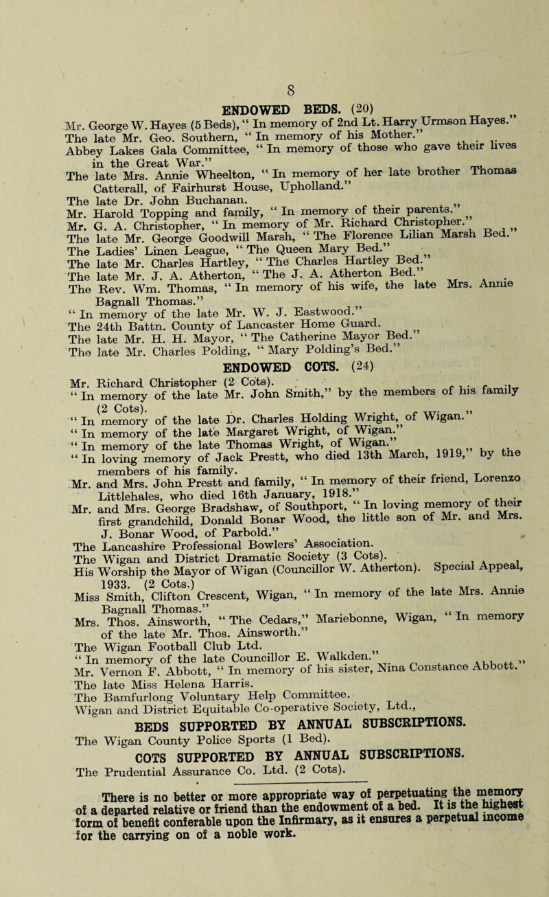 ENDOWED BEDS. (20) Mr. George W. Hayes (5 Beds), “ In memory of 2nd Lt. Harry TJrmson Hayes.” The late Mr. Geo. Southern, “ In memory of his Mother.” Abbey Lakes Gala Committee, “ In memory of those who gave their lives in the Great War.” The late Mrs. Annie Wheelton, “ In memory c>f her late brother Ihomas Catterall, of Fairhurst House, Upholland.” The late Dr. John Buchanan. , Mr. Harold Topping and family, “In memory of their parents. ^ Mr. G. A. Christopher, “ In memory of Mr. Richard Christopher. „ The late Mr. George Goodwill Marsh, “ The Florence Lilian Marsh Bed. The Ladies’ Linen League, “ The Queen Mary Bed.” The late Mr. Charles Hartley, “ The Charles Hartley Bed. The late Mr. J. A. Atherton, “ The J. A. Atherton Bed ’ The Rev. Wm. Thomas, “ In memory of his wife, the late Mrs. Annie Bagnall Thomas.” “ In memory of the late Mr. W. J. Eastwood. The 24th Battn. County of Lancaster Home Guard. The late Mr. H. H. Mayor, “ The Catherine Mayor Bed.” The late Mr. Charles Polding, “ Mary Polding’s Bed.” ENDOWED COTS. (24) Mr. Richard Christopher (2 Cots). “ In memory of the late Mr. John Smith,” by the members of his family (2 Cots) ,, “In memory of the late Dr. Charles Holding Wright, of Wigan.” “ In memory of the late Margaret Wright, of Wigan. “ In memory of the late Thomas Wright, of Wigan.” „ 44 in loving memory of Jack Prestt, who died. 13th March, 191 , y members of his family. , T Mr. and Mrs. John Prestt and family, “ In memory of their friend, Lorenzo Littlehales, who died 16th January, 1918. . _ , . Mr. and Mrs. George Bradshaw, of Southport, “ In lovmg memory of their first grandchild, Donald Bonar Wood, the little son of Mr. and Mrs. J. Bonar Wood, of Parbold.” The Lancashire Professional Bowlers’ Association. The Wigan and District Dramatic Society (3 Cots). . His Worship the Mayor of Wigan (Councillor W. Atherton). Special Appeal, 1933. (2 Cots.) , Ti/r a Miss Smith, Clifton Crescent, Wigan, “ In memory of the late Mrs. Annie Bagnall Thomas.” , __T. t{ T ___ Mrs. Thos. Ainsworth, “ The Cedars,” Manebonne, Wigan, In memory of the late Mr. Thos. Ainsworth.” The Wigan Football Club Ltd. “ In memorv of the late Councillor E. \Valkden. .u , „ Mr. Vernon F. Abbott, “ In memory of his sister, Nina Constance Abbott. The late Miss Helena Harris. The Bamfurlong Voluntary Help Committee. Wigan and District Equitable Co-operative Society, Ltd., BEDS SUPPORTED BY ANNUAL SUBSCRIPTIONS. The Wigan County Police Sports (1 Bed). COTS SUPPORTED BY ANNUAL SUBSCRIPTIONS. The Prudential Assurance Co. Ltd. (2 Cots). There is no better or more appropriate way of perpetuating the memory of a departed relative or friend than the endowment of a bed. It is the highes form of benefit conferable upon the Infirmary, as it ensures a perpetual income for the carrying on of a noble work.