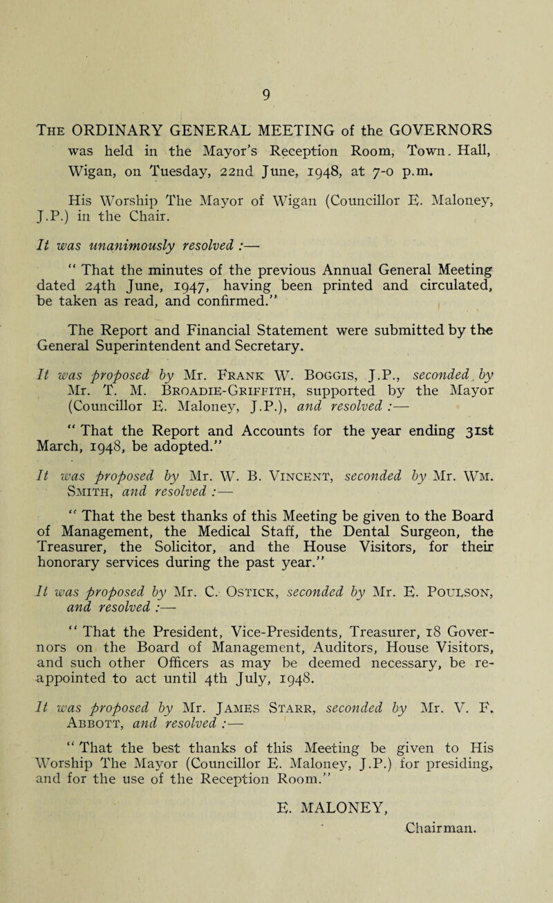 The ORDINARY GENERAL MEETING of the GOVERNORS was held in the Mayor’s Reception Room, Town. Hall, Wigan, on Tuesday, 22nd June, 1948, at 7-0 p.m. His Worship The Mayor of Wigan (Councillor E. Maloney, J.P.) in the Chair. It was unanimously resolved :— “ That the minutes of the previous Annual General Meeting dated 24th June, 1947, having been printed and circulated, be taken as read, and confirmed.” The Report and Financial Statement were submitted by the General Superintendent and Secretary. It was proposed by Mr. Frank W. Boggis, J.P., seconded by Mr. T. M. Broadie-Griffith, supported by the Mayor (Councillor E. Maloney, J.P.), and resolved :—  That the Report and Accounts for the year ending 31st March, 1948, be adopted.” It was proposed by Mr. W. B. Vincent, seconded by Mr. Wm. Smith, and resolved :— “ That the best thanks of this Meeting be given to the Board of Management, the Medical Staff, the Dental Surgeon, the Treasurer, the Solicitor, and the House Visitors, for their honorary services during the past year.” It was proposed by Mr. C. Ostick, seconded by Mr. E. Poueson, and resolved “ That the President, Vice-Presidents, Treasurer, 18 Gover¬ nors on the Board of Management, Auditors, House Visitors, and such other Officers as may be deemed necessary, be re¬ appointed to act until 4th July, 1948. It was proposed by Mr. James Starr, seconded by Mr. V. F. Abbott, and resolved :— “ That the best thanks of this Meeting be given to His Worship The Mayor (Councillor E. Maloney, J.P.) for presiding, and for the use of the Reception Room.” E. MALONEY, Chairman.