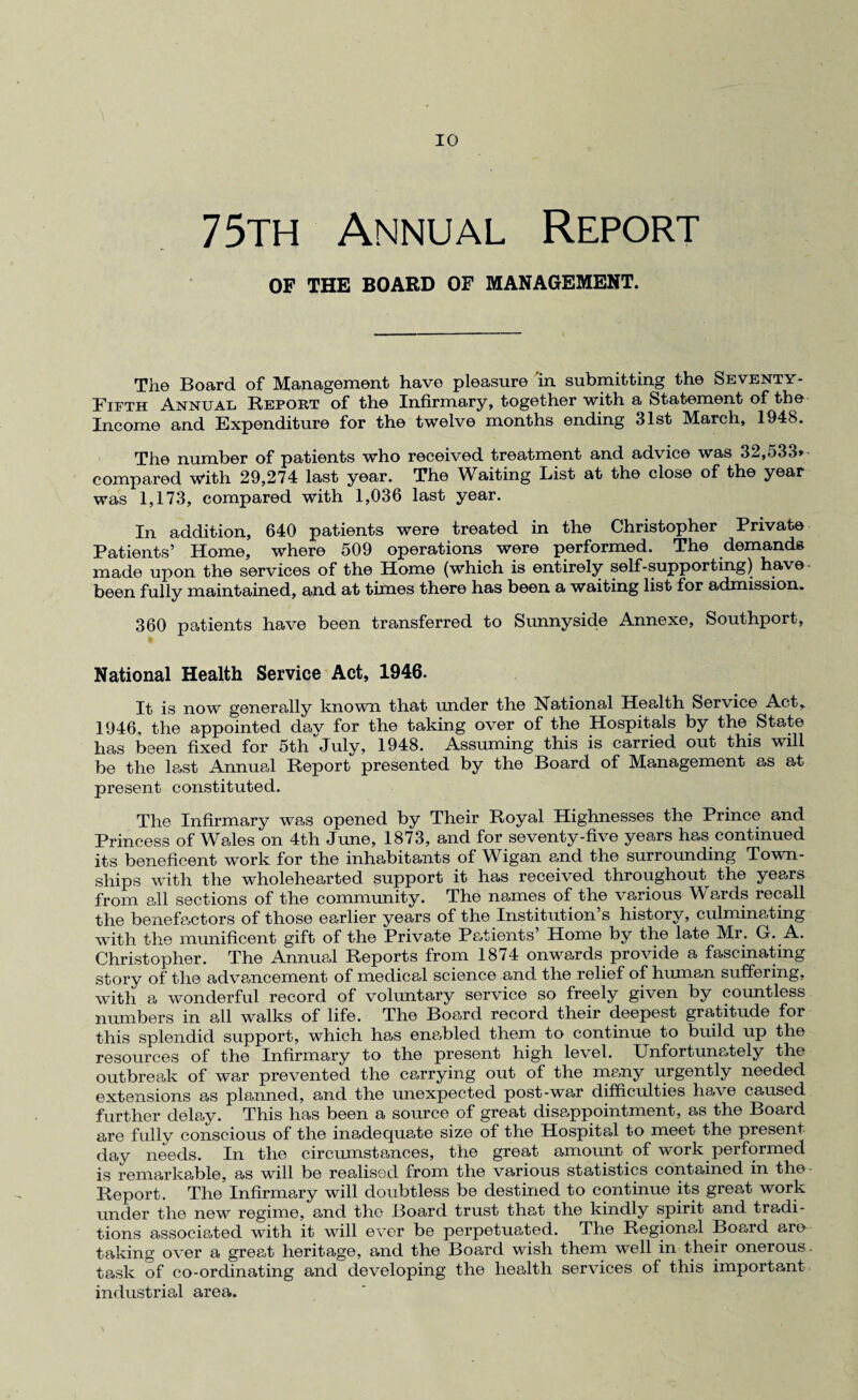 75th Annual Report OF THE BOARD OF MANAGEMENT. The Board of Management have pleasure in submitting the Seventy- Fifth Annual Report of the Infirmary, together with a Statement of the Income and Expenditure for the twelve months ending 31st March, 1948. The number of patients who received treatment and advice was 32,533* compared with 29,274 last year. The Waiting List at the close of the year was 1,173, compared with 1,036 last year. In addition, 640 patients were treated in the Christopher Private Patients’ Home, where 509 operations were performed. The demands made upon the services of the Home (which is entirely self-supporting) have been fully maintained, and at times there has been a waiting list for admission. 360 patients have been transferred to Sunnyside Annexe, Southport, National Health Service Act, 1946. It is now generally known that under the National Health Service Act, 1946, the appointed day for the taking over of the Hospitals by the State has been fixed for 5th July, 1948. Assuming this is carried out this will be the last Annual Report presented by the Board of Management as at present constituted. The Infirmary was opened by Their Royal Highnesses the Prince and Princess of Wales on 4th June, 1873, and for seventy-five years has continued its beneficent work for the inhabitants of Wigan and the surrounding Town¬ ships with the wholehearted support it has received throughout the years from all sections of the community. The names of the various Wards recall the benefactors of those earlier years of the Institution’s history, culminating with the munificent gift of the Private Patients’ Home by the late Mr. G. A. Christopher. The Annual Reports from 1874 onwards provide a fascinating story of the advancement of medical science and the relief of humem suffering, with a wonderful record of voluntary service so freely given by countless numbers in all walks of life. The Board record their deepest gratitude for this splendid support, which has ena>bled them to continue to build up the resources of the Infirmary to the present high level. Unfortunately the outbreak of war prevented the carrying out of the many urgently needed extensions as planned, and the unexpected post-war difficulties have caused further delay. This has been a source of great disappointment, as the Board are fully conscious of the inadequate size of the Hospital to meet the present day needs. In the circumstances, the great amount of work performed is remarkable, as will be realised from the various statistics contained in the Report. The Infirmary will doubtless be destined to continue its great work under the new regime, and the Board trust that the kindly spirit and tradi¬ tions associated with it will ever be perpetuated. The Regional Board are taking over a great heritage, and the Board wish them well in their onerous task of co-ordinating and developing the health services of this important industrial area.