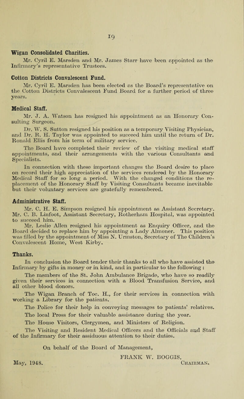 Wigan Consolidated Charities. Mr. Cyril E. Marsden and Mi*. James Starr have been appointed as the Infirmary’s representative Trustees. Cotton Districts Convalescent Fund. Mr. Cyril E. Marsden has been elected as the Board’s representative on the Cotton Districts Convalescent Fund Board for a further period of three years. Medical Staff. Mr. J. A. Watson has resigned his appointment as an Honorary Con¬ sulting Surgeon. Dr. W. S. Sutton resigned his position as a temporary Visiting Physician, and Dr. R. H. Taylor was appointed to succeed him until the return of Dr. Ronald Ellis from his term of military service. The Board have completed their review of the visiting medical staff appointments, and their arrangements with the various Consultants and Specialists. In connection with these important changes the Board desire to place on record their high appreciation of the services rendered by the Honorary Medical Staff for so long a period. With the changed conditions the re¬ placement of the Honorary Staff by Visiting Consultants became inevitable but their voluntary services are gratefully remembered. Administrative Staff. Mr. C. H. E. Simpson resigned his appointment as Assistant Secretary. Mr. C. B. Linfoot, Assistant Secretary, Rotherham Hospital, was appointed to succeed him. Mr. Leslie Allen resigned his appointment as Enquiry Officer, and the Board decided to replace him by appointing a Lady Almoner. This position was filled by the appointment of Miss N. Urmston, Secretary of The Children’s Convalescent Home, West Kirby. Thanks. In conclusion the Board tender their thanks to all who have assisted the Infirmary by gifts in money or in kind, and in particular to the following : The members of the St. John Ambulance Brigade, who have so readily given their services in connection with a Blood Transfusion Service, and all other blood donors. The Wigan Branch of Toe. H., for their services in connection with working a Library for the patients. The Police for their help in conveying messages to patients’ relatives. The local Press for their valuable assistance during the year. The House Visitors, Clergymen, and Ministers of Religion. The Visiting and Resident Medical Officers and the Officials and Staff of the Infirmary for their assiduous attention to their duties. On behalf of the Board of Management, FRANK W. BOGGIS, May, 1948. Chairman.