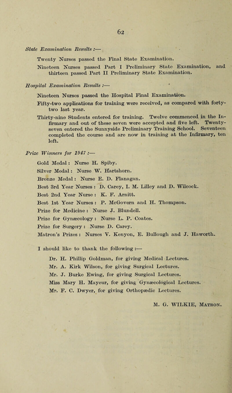 State Examination Results :—• Twenty Nurses passed the Final State Examination. Nineteen Nurses passed Part I Preliminary State Examination, and thirteen passed Part II Preliminary State Examination. Hospital Examination Results :— Nineteen Nurses passed the Hospital Final Examination. Fifty-two applications for training were received, as compared with forty- two last year. Thirty-nine Students entered for training. Twelve commenced in the In¬ firmary and out of these seven were accepted and five left. Twenty- seven entered the Sunnyside Preliminary Training School. Seventeen completed the course and are now in training at the Infirmary, ten left. Prize Winners for 1947 :— Gold Medal: Nurse H. Spiby. Silver Medal: Nurse W. Hartshorn. Bronze Medal : Nurse E. D. Flanagan. Best 3rd Year Nurses : D. Carey, I. M. Lilley and D. Wilcock. Best 2nd Year Nurse : K. F. Arnitt. Best 1st Year Nurses : P. McGovern and H. Thompson. Prize for Medicine : Nurse J. Blundell. Prize for Gynaecology : Nurse L. P. Coates. Prize for Surgery : Nurse D. Carey. Matron’s Prizes : Nurses V. Kenyon, E. Bullough and J. Haworth. I should like to thank the following :— Dr. H. Phillip Goldman, for giving Medical Lectures. Mr. A. Kirk Wilson, for giving Surgical Lectures. Mr. J. Burke Ewing, for giving Surgical Lectures. Miss Mary H. Mayeur, for giving Gynaecological Lectures. Mr. F. C. Dwyer, for giving Orthopaedic Lectures. M. G. WILKIE, Matron.