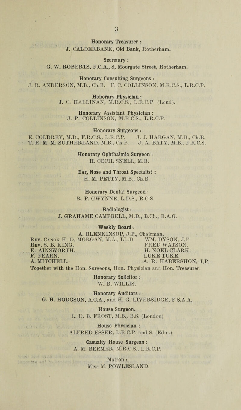 Honorary Treasurer: J. CALDERBANK, Old Bank, Rotherham. Secretary : G. W. ROBERTS, F.C.A., 8, Moorgate Street, Rotherham. Honorary Consulting Surgeons : J. R. ANDERSON, M.B., Ch.B. F. C. COLLINSON, M.R.C.S., L.R.C.P. Honorary Physician: J. C. HALLTNAN, M.R.C.S., L.R.C.P. (Lond). Honorary Assistant Physician : J. P. COLLINSON, M.R.C.S., L.R.C.P. Honorary Surgeons : E. COLDREY, M.D., F.R.C.S., L.R.C.P. J. J. HARGAN, M.B., Ch.B. T. R. M. M. SUTHERLAND, M.B., Ch.B. J. A. BATY, M.B., F.R.C.S. Honorary Ophthalmic Surgeon: H. CECIL SNELL, M.B. Ear, Nose and Throat Specialist : H. M. PETTY, M.B., Ch.B. Honorary Dental Surgeon: R. P. GWYNNE, L.D.S., R.C.S. Radiologist: J. GRAHAME CAMPBELL, M.D., B.C'h., B.A.O. Weekly Board : A. BLENKINSOP, J.P., Chairman. Rev. Canon H. D. MORGAN, M.A., LL.D. WM. DYSON, J.P. Rev. S. B. KING. FRED WATSON. E. AINSWORTH. H. NOEL CLARK. F. FEARN. LUKE TUKE. A. MITCHELL. A. R. HABERSHON, J.P. Together with the Hon. Surgeons, Hon. Physician and Hon. Treasurer. Honorary Solicitor : W. B. WILLIS. Honorary Auditors : G. H. HODGSON, A.C.A., and H. G. LIVERSIDGE, F.S.A.A. House Surgeon. L. D. B. FROST, M.B., B.S. (London) House Physician : ALFRED ESSER, L.R.C.P. and S. (Edin.) Casualty House Surgeon: A. M. BEEMER, M.R.C.S., L.R.C.P. ... ..U Matron: Miss M. POWLESLAND.