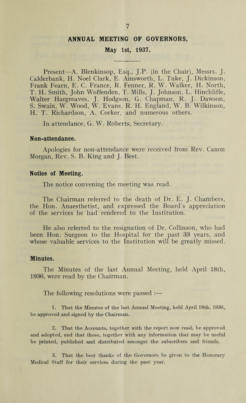 ANNUAL MEETING OF GOVERNORS, May 1st, 1937. Present—A. Blenkinsop, Esq., J.P. (in the Chair), Messrs. J. Calderbank, H. Noel Clark, E. Ainsworth, L. Tuke, J. Dickinson, Frank Fearn, E. C. France, R. Fenner, R. W. Walker, H. North, T. H. Smith, John Woffenden, T. Mills, J. Johnson, L. Hinchliffe, Walter Hargreaves, J. Hodgson, G. Chapman, R. J. Dawson, S. Swain, W. Wood, W. Evans, R. H. England, W. B. Wilkinson, H. T. Richardson, A. Corker, and numerous others. In attendance, G. W. Roberts, Secretary. Non-attendance. Apologies for non-attendance were received from Rev. Canon Morgan, Rev. S. B. King and J. Best. Notice of Meeting. The notice convening the meeting was read. The Chairman referred to the death of Dr. E. J. Chambers, the Hon. Anaesthetist, and expressed the Board’s appreciation of the services he had rendered to the Institution. He also referred to the resignation of Dr. Collinson, who had been Hon. Surgeon to the Hospital for the past 33 years, and whose valuable services to the Institution will be greatly missed. t Minutes. The Minutes of the last Annual Meeting, held April 18th, 1936, were read by the Chairman. The following resolutions were passed :— 1. That the Minutes of the last Annual Meeting, held April 18th, 1936, be approved and signed by the Chairman. 2. That the Accounts, together with the report now read, be approved and adopted, and that these, together with any information that may be useful be printed, published and distributed amongst the subscribers and friends. 3. That the best thanks of the Governors be given to the Honorary Medical Staff for their services during the past year.