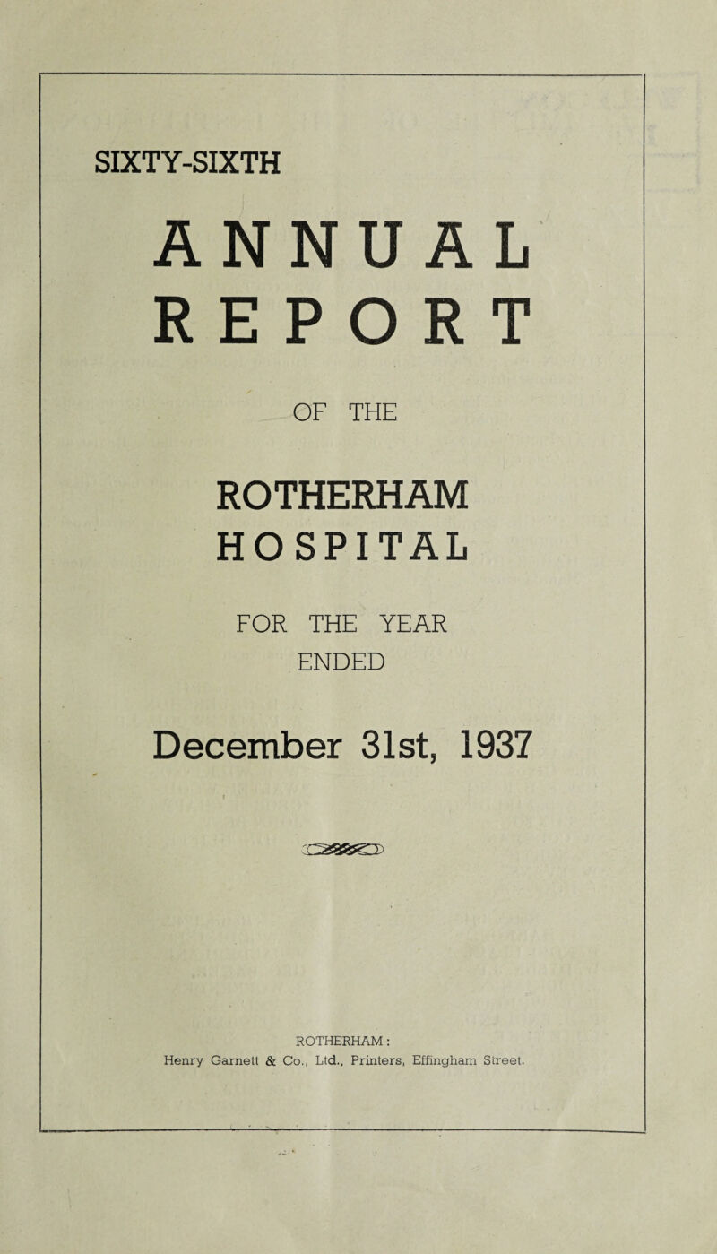 SIXTY-SIXTH ANNUAL REPORT OF THE ROTHERHAM HOSPITAL FOR THE YEAR ENDED December 31st, 1937 ROTHERHAM : Henry Garnett & Co., Ltd., Printers, Effingham Street.