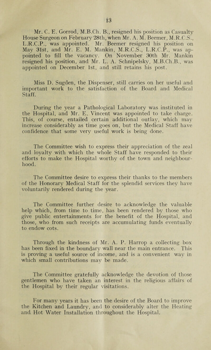 Mr. C. E. Gorrod, M.B.Ch. B., resigned his position as Casualty House Surgeon on February 28th, when Mr. A. M. Beemer, M.R.C.S., L.R.C.P., was appointed. Mr. Beemer resigned his position on May 31st, and Mr. E. M. Mankin, M.R.C.S., L.R.C.P., was ap¬ pointed to fill the vacancy. On November 30th Mr. Mankin resigned his position, and Mr. L. A. Schnipelsky, M.B.Ch.B., was appointed on December 1st, and still retains his post. Miss D. Sugden, the Dispenser, still carries on her useful and important work to the satisfaction of the Board and Medical Staff. During the year a Pathological Laboratory was instituted in the Hospital, and Mr. E. Vincent was appointed to take charge. This, of course, entailed certain additional outlay, which may increase considerably as time goes on, but the Medical Staff have confidence that some very useful work is being done. The Committee wish to express their appreciation of the zeal and loyalty with which the whole Staff have responded to their efforts to make the Hospital worthy of the town and neighbour¬ hood. The Committee desire to express their thanks to the members of the Honorary Medical Staff for the splendid services they have voluntarily rendered during the year. The Committee further desire to acknowledge the valuable help which, from time to time, has been rendered by those who give public entertainments for the benefit of the Hospital, and those, who from such receipts are accumulating funds eventually to endow cots. Through the kindness of Mr. A. P. Harrop a collecting box has been fixed in the boundary wall near the main entrance. This is proving a useful source of income, and is a convenient way in which small contributions may be made. The Committee gratefully acknowledge the devotion of those gentlemen who have taken an interest in the religious affairs of the Hospital by their regular visitations. For many years it has been the desire of the Board to improve the Kitchen and Laundry, and to considerably alter the Heating and Hot Water Installation throughout the Hospital.