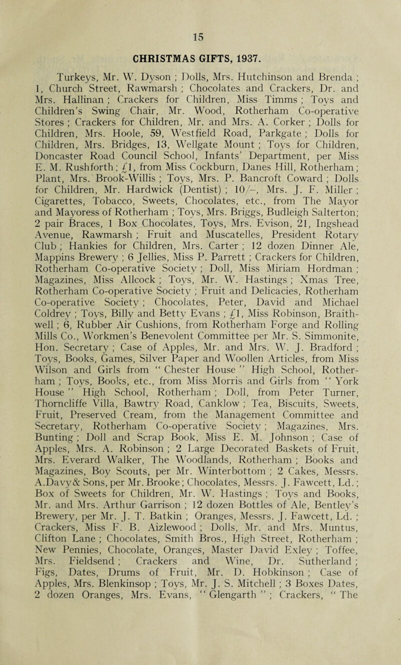 CHRISTMAS GIFTS, 1937. Turkeys, Mr. W. Dyson ; Dolls, Mrs. Hutchinson and Brenda ; 1, Church Street, Rawmarsh ; Chocolates and Crackers, Dr. and Mrs. Hallinan ; Crackers for Children, Miss Timms ; Toys and Children's Swing Chair, Mr. Wood, Rotherham Co-operative Stores ; Crackers for Children, Mr. and Mrs. A. Corker ; Dolls for Children, Mrs. Hoole, 59, Westfield Road, Parkgate ; Dolls for Children, Mrs. Bridges, 13, Wellgate Mount ; Toys for Children, Doncaster Road Council School, Infants’ Department, per Miss E. M. Rushforth; £l, from Miss Cockburn, Danes Hill, Rotherham; Plant, Mrs. Brook-Willis ; Toys, Mrs. P. Bancroft Coward ; Dolls for Children, Mr. Hardwick (Dentist) ; 10/—, Mrs. J. F. Miller ; Cigarettes, Tobacco, Sweets, Chocolates, etc., from The Mayor and Mayoress of Rotherham ; Toys, Mrs. Briggs, Budleigh Salterton; 2 pair Braces, 1 Box Chocolates, Toys, Mrs. Evison, 21, Ingshead Avenue, Rawmarsh ; Fruit and Muscatelles, President Rotary Club ; Hankies for Children, Mrs. Carter ; 12 dozen Dinner Ale, Mappins Brewery ; 6 Jellies, Miss P. Parrett ; Crackers for Children, Rotherham Co-operative Society; Doll, Miss Miriam Hordman ; Magazines, Miss Allcock ; Toys, Mr. W. Hastings ; Xmas Tree, Rotherham Co-operative Society ; Fruit and Delicacies, Rotherham Co-operative Society ; Chocolates, Peter, David and Michael Coldrey ; Toys, Billy and Betty Evans ; £1, Miss Robinson, Braith- well; 6, Rubber Air Cushions, from Rotherham Forge and Rolling Mills Co., Workmen’s Benevolent Committee per Mr. S. Simmonite, Hon. Secretary ; Case of Apples, Mr. and Mrs. W. J. Bradford ; Toys, Books, Games, Silver Paper and Woollen Articles, from Miss Wilson and Girls from “ Chester House ” High School, Rother¬ ham ; Toys, Books, etc., from Miss Morris and Girls from “ York House ” High School, Rotherham ; Doll, from Peter Turner, Thorncliffe Villa, Bawtry Road, Canklow ; Tea, Biscuits, Sweets, Fruit, Preserved Cream, from the Management Committee and Secretary, Rotherham Co-operative Society; Magazines, Mrs. Bunting ; Doll and Scrap Book, Miss E. M. Johnson ; Case of Apples, Mrs. A. Robinson ; 2 Large Decorated Baskets of Fruit, Mrs. Everard Walker, The Woodlands, Rotherham ; Books and Magazines, Boy Scouts, per Mr. Winterbottom ; 2 Cakes, Messrs. A.Davy & Sons, per Mr. Brooke; Chocolates, Messrs. J. Fawcett, Ld.; Box of Sweets for Children, Mr. W. Hastings ; Toys and Books, Mr. and Mrs. Arthur Garrison ; 12 dozen Bottles of Ale, Bentley's Brewery, per Mr. J. T. Batkin ; Oranges, Messrs. J. Fawcett, Ld. ; Crackers, Miss F. B. Aizlewood; Dolls, Mr. and Mrs. Muntus, Clifton Lane ; Chocolates, Smith Bros., High Street, Rotherham ; New Pennies, Chocolate, Oranges, Master David Exley ; Toffee, Mrs. Fieldsend ; Crackers and Wine, Dr. Sutherland ; Figs, Dates, Drums of Fruit, Mr. D. Hobkinson ; Case of Apples, Mrs. Blenkinsop ; Toys, Mr. J. S. Mitchell ; 3 Boxes Dates, 2 dozen Oranges, Mrs. Evans, “ Glengarth ” ; Crackers, “ The