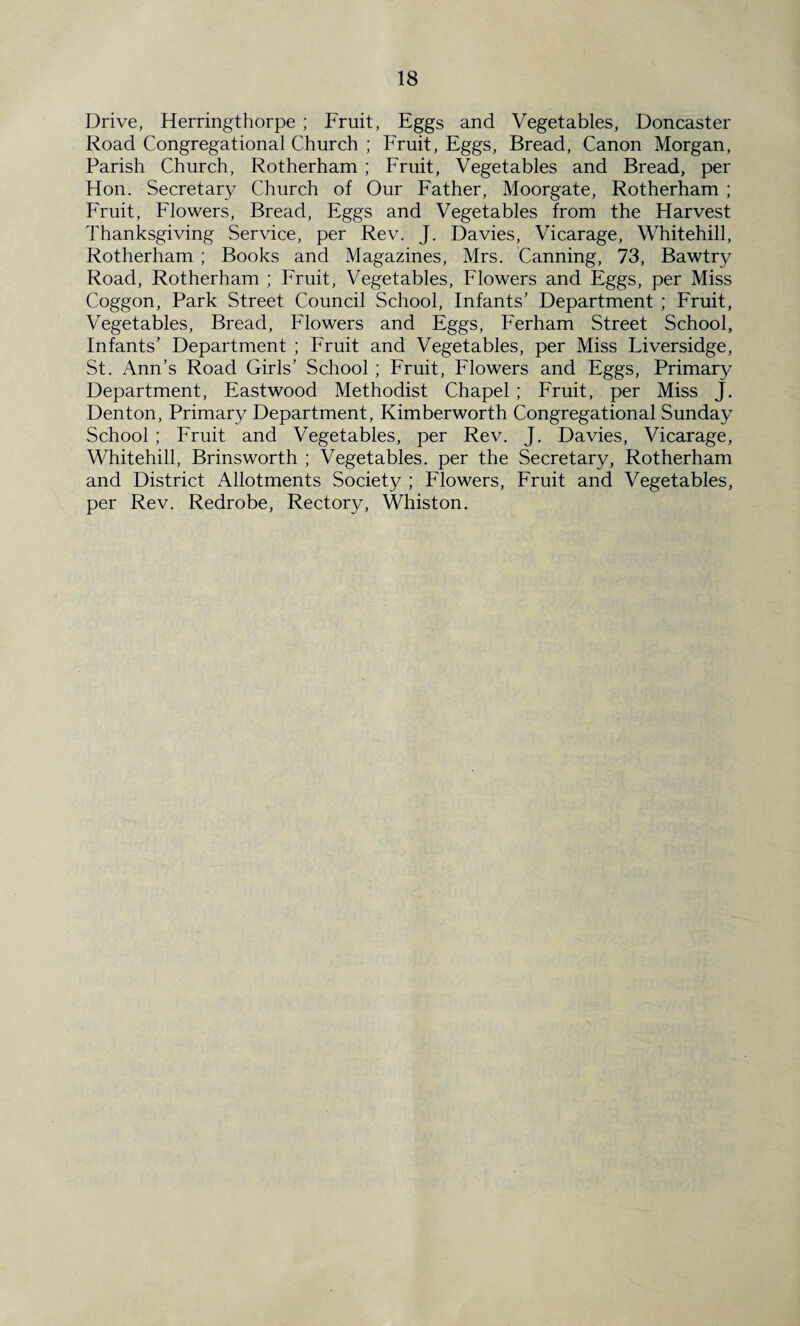 Drive, Herringthorpe ; Fruit, Eggs and Vegetables, Doncaster Road Congregational Church ; Fruit, Eggs, Bread, Canon Morgan, Parish Church, Rotherham ; Fruit, Vegetables and Bread, per Hon. Secretary Church of Our Father, Moorgate, Rotherham ; Fruit, Flowers, Bread, Eggs and Vegetables from the Harvest Thanksgiving Service, per Rev. J. Davies, Vicarage, Whitehill, Rotherham ; Books and Magazines, Mrs. Canning, 73, Bawtry Road, Rotherham ; Fruit, Vegetables, Flowers and Eggs, per Miss Coggon, Park Street Council School, Infants’ Department ; Fruit, Vegetables, Bread, Flowers and Eggs, Ferham Street School, Infants’ Department ; Fruit and Vegetables, per Miss Liversidge, St. Ann’s Road Girls’ School ; Fruit, Flowers and Eggs, Primary Department, Eastwood Methodist Chapel; Fruit, per Miss J. Denton, Primary Department, Kimberworth Congregational Sunday School; Fruit and Vegetables, per Rev. J. Davies, Vicarage, Whitehill, Brinsworth ; Vegetables, per the Secretary, Rotherham and District Allotments Society ; Flowers, Fruit and Vegetables, per Rev. Redrobe, Rectory, Whiston.