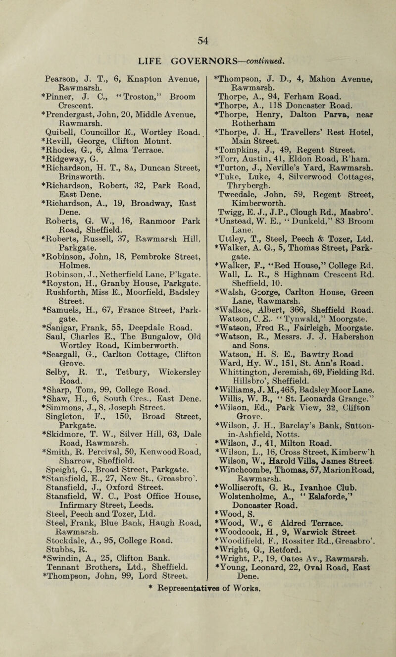 LIFE GOVERNORS—continued. Pearson, J. T., 6, Knapton Avenue, Rawmarsh. * Pinner, J. C., “ Troston,” Broom Crescent. *Prendergast, John, 20, Middle Avenue, Rawmarsh. Quibell, Councillor E., Wortley Road. *Revill, George, Clifton Mount. *Rhodes, G., 6, Alma Terrace. ♦Ridgeway, G. ♦Richardson, H. T., 8a, Duncan Street, Brins worth. ♦Richardson, Robert, 32, Park Road, East Dene. ♦Richardson, A., 19, Broadway, East Dene. Roberts, G. W., 16, Ranmoor Park Road, Sheffield. ♦Roberts, Russell, 37, Rawmarsh Hill, Parkgate. ♦Robinson, John, 18, Pembroke Street, Holmes. Robinson, J., Netherfield Lane, P'kgate. ♦Royston, H., Granby House, Parkgate. Rushforth, Miss E., Moorfield, Badsley Street. ♦Samuels, H., 67, France Street, Park- gate. ♦Sanigar, Frank, 55, Deepdale Road. Saul, Charles E., The Bungalow, Old Wortley Road, Kimberworth. ♦Scargall, G., Carlton Cottage, Clifton Grove. Selby, R. T., Tetbury, Wickersley Road. ♦Sharp, Tom, 99, College Road. ♦Shaw, H., 6, South Cres., East Dene. ♦Simmons, J., 8, Joseph Street. Singleton, F., 150, Broad Street, Parkgate. ♦Skidmore, T. W., Silver Hill, 63, Dale Road, Rawmarsh. ♦Smith, R. Percival, 50, Kenwood Road, Sharrow, Sheffield. Speight, G., Broad Street, Parkgate. ♦Stansfield, E., 27, New St., Greasbro’. Stansfield, J., Oxford Street. Stansfield, W. C., Post Office House, Infirmary Street, Leeds. Steel, Peech and Tozer, Ltd. Steel, Frank, Blue Bank, Haugh Road, Rawmarsh. Stockdale, A., 95, College Road. Stubbs, R. ♦Swindin, A., 25, Clifton Bank. Tennant Brothers, Ltd., Sheffield. ♦Thompson, John, 99, Lord Street. * ♦Thompson, J. D., 4, Mahon Avenue, Rawmarsh. Thorpe, A., 94, Ferham Road. ♦Thorpe, A., 118 Doncaster Road. ♦Thorpe, Henry, Dalton Parva, near Rotherham ♦Thorpe, J. H., Travellers’ Rest Hotel, Main Street. ♦Tompkins, J., 49, Regent Street. ♦Torr, Austin, 41, Eldon Road, R’ham. ♦Turton, J., Neville’s Yard, Rawmarsh. ♦Tuke, Luke, 4, Silverwood Cottages, Thrybergh. Tweedale, John, 59, Regent Street, Kimberworth. Twigg, E. J., J.P., Clough Rd., Masbro’. ♦Unstead, W. E., “Dunkeld,” 83 Broom Lane. Uttley, T., Steel, Peech & Tozer, Ltd. ♦Walker, A. G., 5, Thomas Street, Park- gate. ♦Walker, F., “Red House,” College Rd. Wall, L. R., 8 Highnam Crescent Rd. Sheffield, 10. ♦Walsh, Goorge, Carlton House, Green Lane, Rawmarsh. ♦Wallace, Albert, 366, Sheffield Road. Watson,C.E.. “Tynwald,” Moorgate. ♦Watson, Fred R., Fairleigh, Moorgate. ♦Watson, R., Messrs. J. J. Habershon and Sons. Watson, H. S. E., Bawtry Road Ward, Hy. W., 151, St. Ann’s Road. Whittington, Jeremiah, 69, Fielding Rd. Hillsbro’, Sheffield. ♦Williams, J. M., 465, Badsley Moor Lane. Willis, W. B., “ St. Leonards Grange.” ♦Wilson, Ed., Park View, 32, Clifton Grove. ♦Wilson, J. H., Barclay’s Bank, Sutton- in-Ashfield, Notts. ♦Wilson, J., 41, Milton Road. ♦Wilson, L., 16, Cross Street, Kimberw’h Wilson, W., Harold Villa, James Street *Winchcombe, Thomas, 57, MarionRoad, Rawmarsh. ♦Wolliscroft, G. R., Ivanhoe Club. Wolstenholme, A., “ Eslaforde,” Doncaster Road. ♦Wood, S. ♦Wood, W., 6 Aldred Terrace. ♦Woodcock, H., 9, Warwick Street ♦Woodifield, F., Rossiter Rd., Greasbro’. ♦Wright, G., Retford. ♦Wright, P., 19, Oates Av., Rawmarsh. ♦Young, Leonard, 22, Oval Road, East Dene.