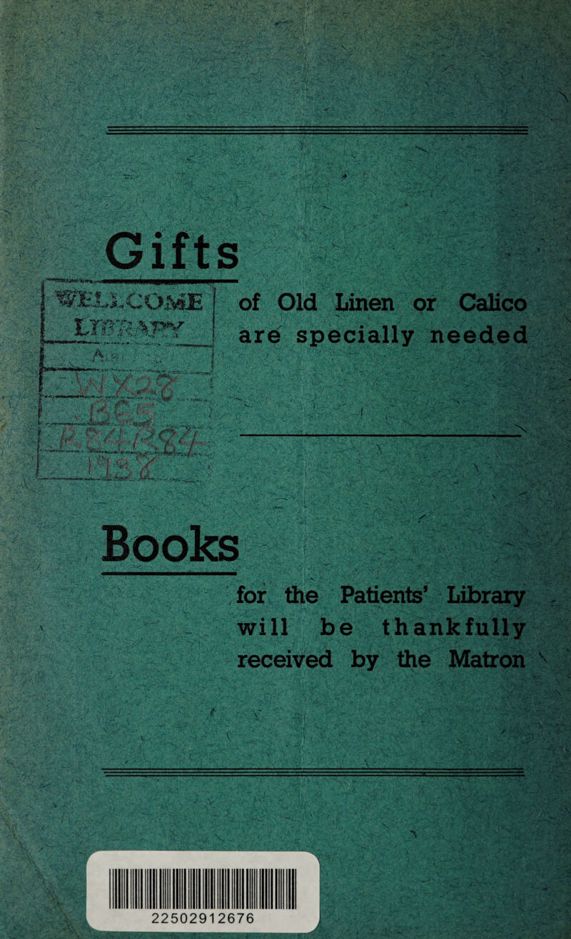 /. \ . ■* ■' ■XL Gifts M “Lice ■» -- *> i<5| =■• S a »«/ :?h5 A rv of Old Linen or Calico s' >t' ;■* r - • ■** .• are specially needed ■ 'T,r~1' 1 .-'S.-.I-0 , { «■ • r-' \ {• * J V jC ‘ . S 'I p - v' -*■ v *-4.: «.,<•• X 5% JfonjUA ;■ • l Of «D • X AV \ .-■ f' for the Patients’ Library will be thankfully received by the Matron X 1 22502912676 ■