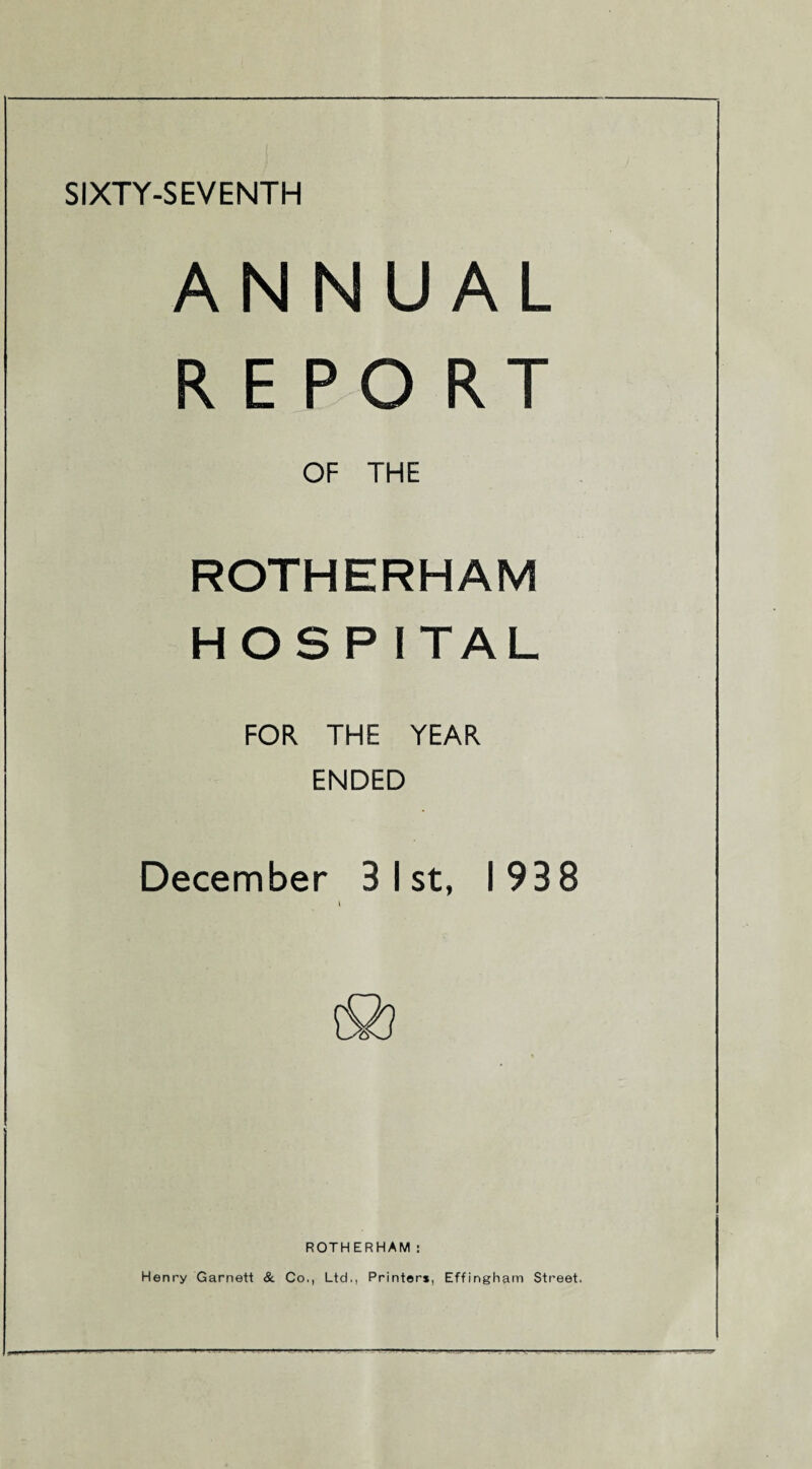 SIXTY-SEVENTH ANNUAL REPORT OF THE ROTHERHAM HOSP ITAL FOR THE YEAR ENDED December 3 1st, 1938 ROTHERHAM: Henry Garnett & Co., Ltd., Printer*, Effingham Street.