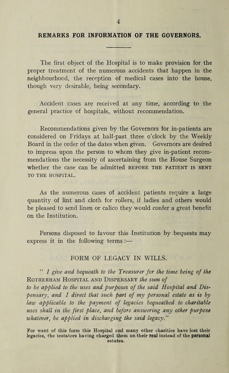REMARKS FOR INFORMATION OF THE GOVERNORS. The first object of the Hospital is to make provision for the proper treatment of the numerous accidents that happen in the neighbourhood, the reception of medical cases into the house, though very desirable, being secondary. Accident cases are received at any time, according to the general practice of hospitals, without recommendation. Recommendations given by the Governors for in-patients are considered on Fridays at half-past three o’clock by the Weekly Board in the order of the dates when given. Governors are desired to impress upon the person to whom they give in-patient recom¬ mendations the necessity of ascertaining from the House Surgeon whether the case can be admitted before the patient is sent TO THE HOSPITAL. As the numerous cases of accident patients require a large quantity of lint and cloth for rollers, if ladies and others would be pleased to send linen or calico they would confer a great benefit on the Institution. Persons disposed to favour this Institution by bequests may express it in the following terms :— FORM OF LEGACY IN WILLS. ‘ ‘ I give and bequeath to the Treasurer for the time being of the Rotherham Hospital and Dispensary the sum of to be applied to the uses and purposes of the said Hospital and Dis¬ pensary, and I direct that such part of my personal estate as is by law applicable to the payment of legacies bequeathed to charitable uses shall in the first place, and before answering any other purpose whatever, be applied in discharging the said legacy.” For want of this form this Hospital and many other charities have lost their legacies, the testators having charged them on their real instead of the personal estates.