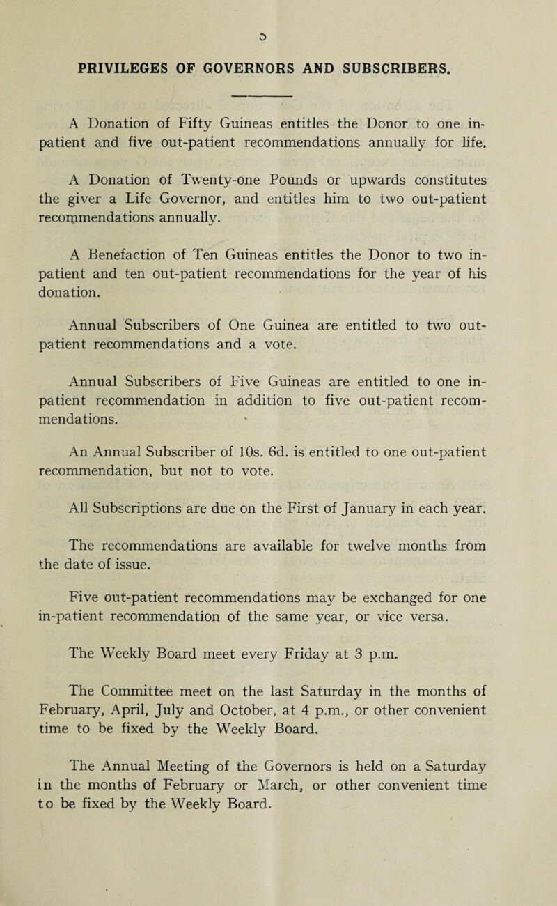 o PRIVILEGES OF GOVERNORS AND SUBSCRIBERS. A Donation of Fifty Guineas entitles the Donor to one in¬ patient and five out-patient recommendations annually for life. A Donation of Twenty-one Pounds or upwards constitutes the giver a Life Governor, and entitles him to two out-patient recommendations annually. A Benefaction of Ten Guineas entitles the Donor to two in¬ patient and ten out-patient recommendations for the year of his donation. Annual Subscribers of One Guinea are entitled to two out¬ patient recommendations and a vote. Annual Subscribers of Five Guineas are entitled to one in¬ patient recommendation in addition to five out-patient recom¬ mendations. An Annual Subscriber of 10s. 6d. is entitled to one out-patient recommendation, but not to vote. All Subscriptions are due on the First of January in each year. The recommendations are available for twelve months from the date of issue. Five out-patient recommendations may be exchanged for one in-patient recommendation of the same year, or vice versa. The Weekly Board meet every Friday at 3 p.m. The Committee meet on the last Saturday in the months of February, April, July and October, at 4 p.m., or other convenient time to be fixed by the Weekly Board. The Annual Meeting of the Governors is held on a Saturday in the months of February or March, or other convenient time to be fixed by the Weekly Board.