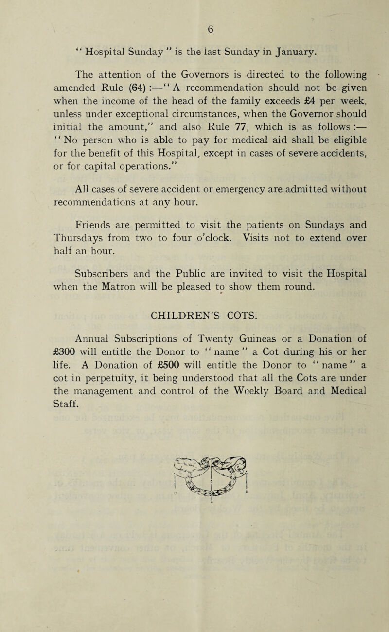 “ Hospital Sunday  is the last Sunday in January. The attention of the Governors is directed to the following amended Rule (64):—“A recommendation should not be given when the income of the head of the family exceeds £4 per week, unless under exceptional circumstances, when the Governor should initial the amount, and also Rule 77, which is as follows :— “No person who is able to pay for medical aid shall be eligible for the benefit of this Hospital, except in cases of severe accidents, or for capital operations. All cases of severe accident or emergency are admitted without recommendations at any hour. Friends are permitted to visit the patients on Sundays and Thursdays from two to four o’clock. Visits not to extend over half an hour. Subscribers and the Public are invited to visit the Hospital when the Matron will be pleased to show them round. CHILDREN’S COTS. Annual Subscriptions of Twenty Guineas or a Donation of £300 will entitle the Donor to “ name ” a Cot during his or her life. A Donation of £500 will entitle the Donor to “name a cot in perpetuity, it being understood that all the Cots are under the management and control of the Weekly Board and Medical Staff.