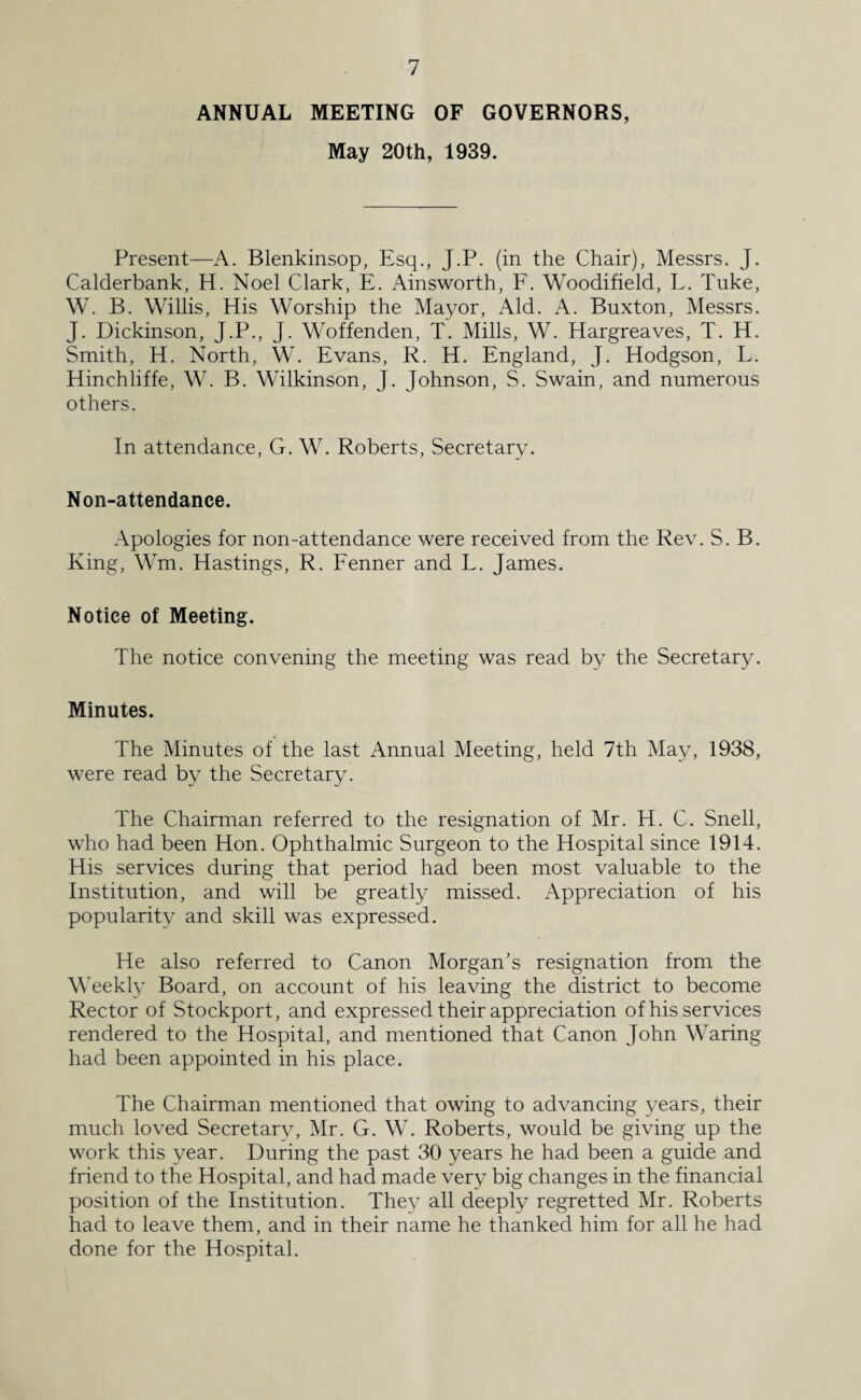 ANNUAL MEETING OF GOVERNORS, May 20th, 1939. Present—A. Blenkinsop, Esq., J.P. (in the Chair), Messrs. J. Calderbank, H. Noel Clark, E. Ainsworth, F. Woodifield, L. Tuke, W. B. Willis, His Worship the Mayor, Aid. A. Buxton, Messrs. J. Dickinson, J.P., J. Woffenden, T. Mills, W. Hargreaves, T. H. Smith, H. North, W. Evans, R. H. England, J. Hodgson, L. Hinchliffe, W. B. Wilkinson, J. Johnson, S. Swain, and numerous others. In attendance, G. W. Roberts, Secretary. Non-attendance. Apologies for non-attendance were received from the Rev. S. B. King, Wm. Hastings, R. Fenner and L. James. Notice of Meeting. The notice convening the meeting was read by the Secretary. Minutes. The Minutes of the last Annual Meeting, held 7th May, 1938, were read by the Secretary. The Chairman referred to the resignation of Mr. H. C. Snell, who had been Hon. Ophthalmic Surgeon to the Hospital since 1914. His services during that period had been most valuable to the Institution, and will be greatly missed. Appreciation of his popularity and skill was expressed. He also referred to Canon Morgan’s resignation from the Weekly Board, on account of his leaving the district to become Rector of Stockport, and expressed their appreciation of his services rendered to the Hospital, and mentioned that Canon John Waring had been appointed in his place. The Chairman mentioned that owing to advancing years, their much loved Secretary, Mr. G. W. Roberts, would be giving up the work this year. During the past 30 years he had been a guide and friend to the Hospital, and had made very big changes in the financial position of the Institution. They all deeply regretted Mr. Roberts had to leave them, and in their name he thanked him for all he had done for the Hospital.