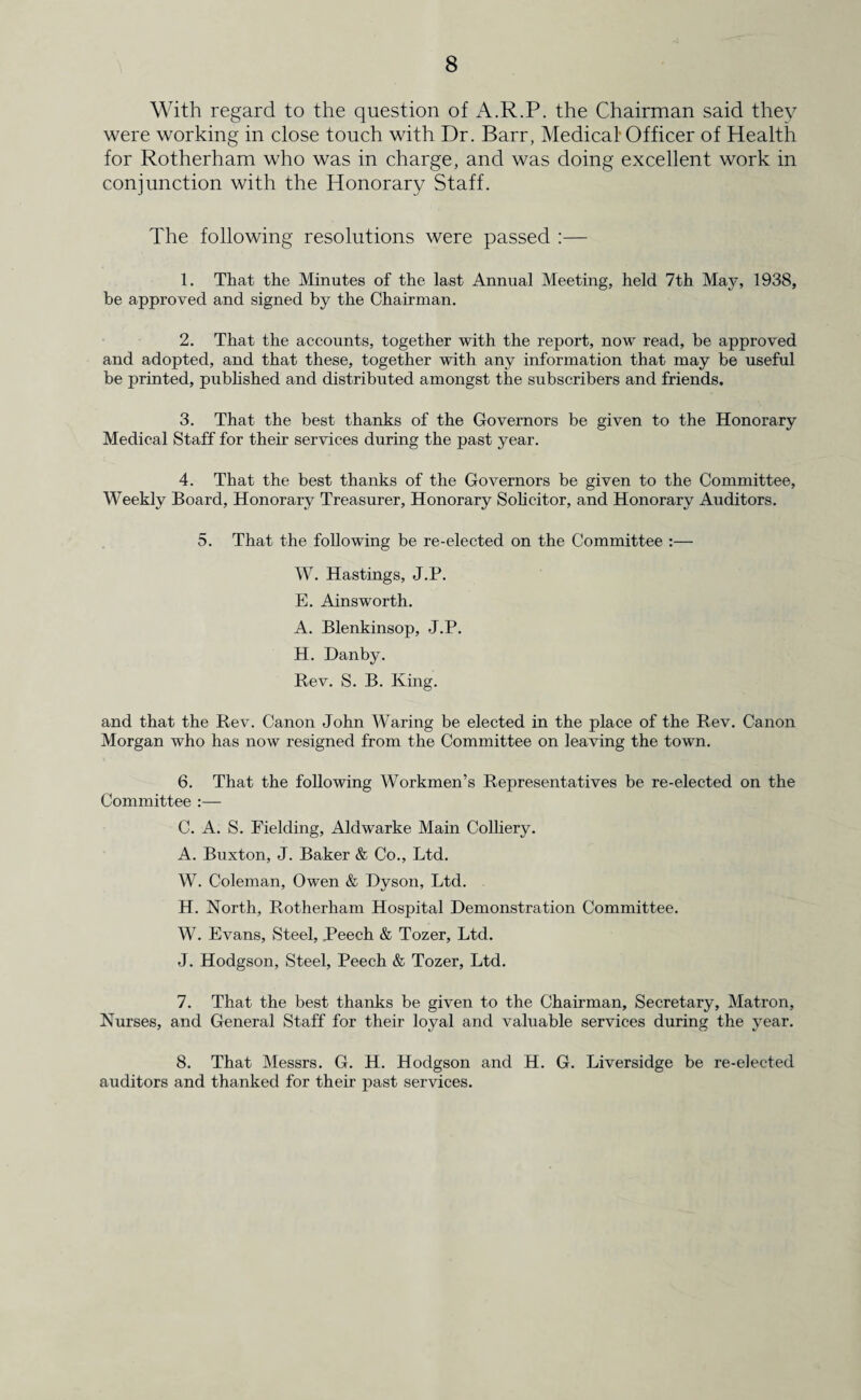 With regard to the question of A.R.P. the Chairman said they were working in close touch with Dr. Barr, Medical Officer of Health for Rotherham who was in charge, and was doing excellent work in conjunction with the Honorary Staff. The following resolutions were passed :— 1. That the Minutes of the last Annual Meeting, held 7th May, 1938, be approved and signed by the Chairman. 2. That the accounts, together with the report, now read, be approved and adopted, and that these, together with any information that may be useful be printed, published and distributed amongst the subscribers and friends. 3. That the best thanks of the Governors be given to the Honorary Medical Staff for their services during the past year. 4. That the best thanks of the Governors be given to the Committee, Weekly Board, Honorary Treasurer, Honorary Solicitor, and Honorary Auditors. 5. That the following be re-elected on the Committee :— W. Hastings, J.P. E. Ainsworth. A. Blenkinsop, J.P. H. Dan by. Bev. S. B. King. and that the Rev. Canon John Waring be elected in the place of the Rev. Canon Morgan who has now resigned from the Committee on leaving the town. 6. That the following Workmen’s Representatives be re-elected on the Committee :— C. A. S. Fielding, Aldwarke Main Colliery. A. Buxton, J. Baker & Co., Ltd. W. Coleman, Owen & Dyson, Ltd. H. North, Rotherham Hospital Demonstration Committee. W. Evans, Steel, Beech & Tozer, Ltd. J. Hodgson, Steel, Peech & Tozer, Ltd. 7. That the best thanks be given to the Chairman, Secretary, Matron, Nurses, and General Staff for their loyal and valuable services during the year. 8. That Messrs. G. H. Hodgson and H. G. Liversidge be re-elected auditors and thanked for their past services.