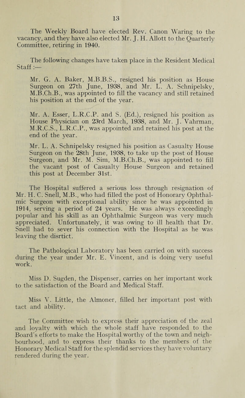 The Weekly Board have elected Rev. Canon Waring to the vacancy, and they have also elected Mr. J. H. Allott to the Quarterly Committee, retiring in 1940. The following changes have taken place in the Resident Medical Staff :— Mr. G. A. Baker, M.B.B.S., resigned his position as House Surgeon on 27th June, 1938, and Mr. L. A. Schnipelsky, M.B.Ch.B., was appointed to fill the vacancy and still retained his position at the end of the year. Mr. A. Esser, L.R.C.P. and S. (Ed.), resigned his position as House Physician on 23rd March, 1938, and Mr. J. Vahrman, M.R.C.S., L.R.C.P., was appointed and retained his post at the end of the year. Mr. L. A. Schnipelsky resigned his position as Casualty House Surgeon on the 28th June, 1938, to take up the post of House Surgeon, and Mr. M. Sim, M.B.Ch.B., was appointed to fill the vacant post of Casualty House Surgeon and retained this post at December 31st. The Hospital suffered a serious loss through resignation of Mr. H. C. Snell, M.B., who had filled the post of Honorary Ophthal¬ mic Surgeon with exceptional ability since he was appointed in 1914, serving a period of 24 years. He was always exceedingly popular and his skill as an Ophthalmic Surgeon was very much appreciated. Unfortunately, it was owing to ill health that Dr. Snell had to sever his connection with the Hospital as he was leaving the disrtict. The Pathological Laboratory has been carried on with success during the year under Mr. E. Vincent, and is doing very useful work. Miss D. Sugden, the Dispenser, carries on her important work to the satisfaction of the Board and Medical Staff. Miss V. Little, the Almoner, filled her important post with tact and ability. The Committee wish to express their appreciation of the zeal and loyalty with which the whole staff have responded to the Board’s efforts to make the Hospital worthy of the town and neigh¬ bourhood, and to express their thanks to the members of the Honorary Medical Staff for the splendid services they have voluntary rendered during the year.