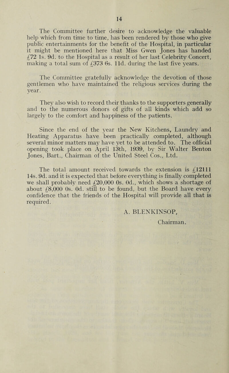 The Committee further desire to acknowledge the valuable help which from time to time, has been rendered by those who give public entertainments for the benefit of the Hospital, in particular it might be mentioned here that Miss Gwen Jones has handed £72 Is. 9d. to the Hospital as a result of her last Celebrity Concert, making a total sum of £373 6s. lid. during the last five years. The Committee gratefully acknowledge the devotion of those gentlemen who have maintained the religious services during the year. They also wish to record their thanks to the supporters generally and to the numerous donors of gifts of all kinds which add so largely to the comfort and happiness of the patients. Since the end of the year the New Kitchens,. Laundry and Heating Apparatus have been practically completed, although several minor matters may have yet to be attended to. The official opening took place on April 13th, 1939, by Sir Walter Benton Jones, Bart., Chairman of the United Steel Cos., Ltd. The total amount received towards the extension is £12111 14s. 9d. and it is expected that before everything is finally completed we shall probably need £20,000 Os. 0d., which shows a shortage of about £8,000 0s. Od. still to be found, but the Board have every confidence that the friends of the Hospital will provide all that is required. A. BLENKINSOP, Chairman.