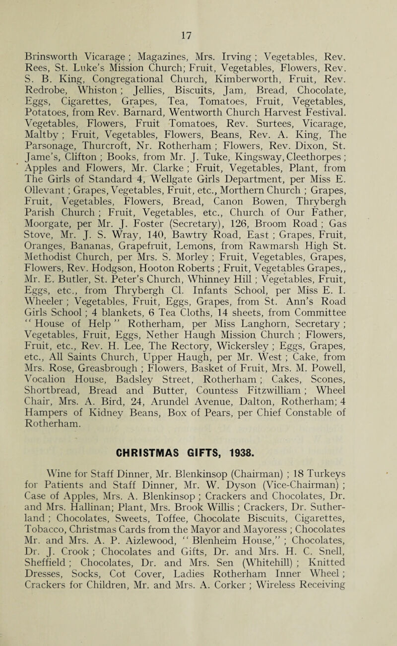 Brinsworth Vicarage ; Magazines, Mrs. Irving ; Vegetables, Rev. Rees, St. Luke's Mission Church; Fruit, Vegetables, Flowers, Rev. S. B. King, Congregational Church, Kimberworth, Fruit, Rev. Redrobe, Whiston; Jellies, Biscuits, Jam, Bread, Chocolate, Eggs, Cigarettes, Grapes, Tea, Tomatoes, Fruit, Vegetables, Potatoes, from Rev. Barnard, Wentworth Church Harvest Festival. Vegetables, Flowers, Fruit Tomatoes, Rev. Surtees, Vicarage, Maltby ; Fruit, Vegetables, Flowers, Beans, Rev. A. King, The Parsonage, Thurcroft, Nr. Rotherham ; Flowers, Rev. Dixon, St. Janie’s, Clifton; Books, from Mr. J. Tuke, Kingsway, Cleethorpes; Apples and Flowers, Mr. Clarke ; Fruit, Vegetables, Plant, from The Girls of Standard 4, Wellgate Girls Department, per Miss E. Ollevant ; Grapes, Vegetables, Fruit, etc., Morthern Church ; Grapes, Fruit, Vegetables, Flowers, Bread, Canon Bowen, Thrybergh Parish Church ; Fruit, Vegetables, etc., Church of Our Father, Moorgate, per Mr. J. Foster (Secretary), 126, Broom Road; Gas Stove, Mr. J. S. Wray, 140, Bawtry Road, East ; Grapes, Fruit, Oranges, Bananas, Grapefruit, Lemons, from Rawmarsh High St. Methodist Church, per Mrs. S. Morley ; Fruit, Vegetables, Grapes, Flowers, Rev. Hodgson, Hooton Roberts ; Fruit, Vegetables Grapes,, Mr. E. Butler, St. Peter’s Church, Whinney Hill; Vegetables, Fruit, Eggs, etc., from Thrybergh Cl. Infants School, per Miss E. I. Wheeler ; Vegetables, Fruit, Eggs, Grapes, from St. Ann’s Road Girls School; 4 blankets, 6 Tea Cloths, 14 sheets, from Committee “House of Help” Rotherham, per Miss Langhorn, Secretary; Vegetables, Fruit, Eggs, Nether Haugh Mission Church ; Flowers, Fruit, etc., Rev. H. Lee, The Rectory, Wickersley ; Eggs, Grapes, etc.. All Saints Church, Upper Haugh, per Mr. West ; Cake, from Mrs. Rose, Greasbrough ; Flowers, Basket of Fruit, Mrs. M. Powell, Vocalion House, Badsley Street, Rotherham ; Cakes, Scones, Shortbread, Bread and Butter, Countess Fitzwilliam ; Wheel Chair, Mrs. A. Bird, 24, Arundel Avenue, Dalton, Rotherham; 4 Hampers of Kidney Beans, Box of Pears, per Chief Constable of Rotherham. CHRISTMAS GIFTS, 1938. Wine for Staff Dinner, Mr. Blenkinsop (Chairman) ; 18 Turkeys for Patients and Staff Dinner, Mr. W. Dyson (Vice-Chairman) ; Case of Apples, Mrs. A. Blenkinsop ; Crackers and Chocolates, Dr. and Mrs. Hallinan; Plant, Mrs. Brook Willis ; Crackers, Dr. Suther¬ land ; Chocolates, Sweets, Toffee, Chocolate Biscuits, Cigarettes, Tobacco, Christmas Cards from the Mayor and Mayoress ; Chocolates Mr. and Mrs. A. P. Aizlewood, “ Blenheim House,” ; Chocolates, Dr. J. Crook ; Chocolates and Gifts, Dr. and Mrs. H. C. Snell, Sheffield; Chocolates, Dr. and Mrs. Sen (Whitehill) ; Knitted Dresses, Socks, Cot Cover, Ladies Rotherham Inner Wheel; Crackers for Children, Mr. and Mrs. A. Corker ; Wireless Receiving