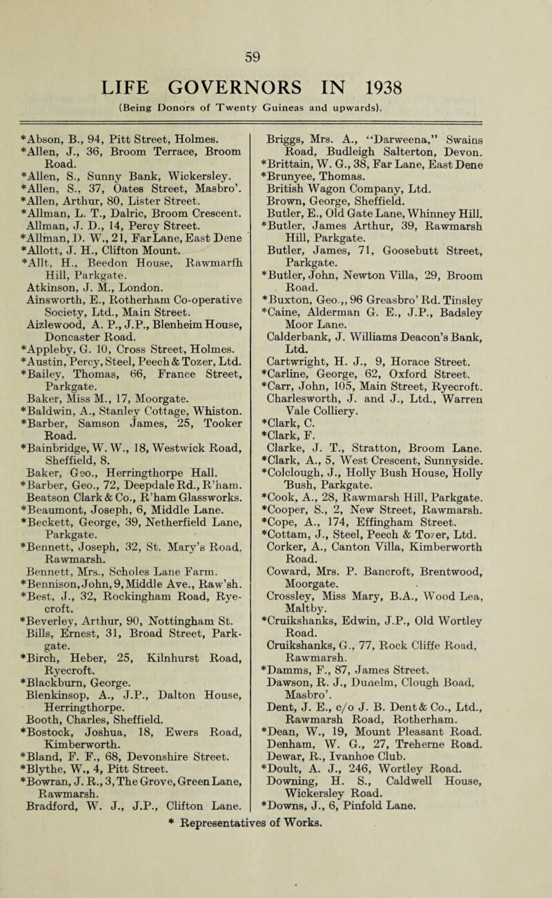 LIFE GOVERNORS IN 1938 (Being Donors of Twenty Guineas and upwards). *Abson, B., 94, Pitt Street, Holmes. ♦Allen, J., 36, Broom Terrace, Broom Road. * Allen, S., Sunny Bank, Wickersley. ♦Allen, S., 37, Oates Street, Masbro’. ♦Allen, Arthur, 80, Lister Street. *Allman, L. T., Dalric, Broom Crescent. Allman, J. D., 14, Percy Street. ♦Allman, I). W., 21, Par Lane, East Dene ♦Allott, J. H., Clifton Mount. ♦Allt, H., Beedon House, Rawmarfh Hill, Parkgate. Atkinson, J. M., London. Ainsworth, E., Rotherham Co-operative Society, Ltd., Main Street. Aizlewood, A. P., J.P., Blenheim House, Doncaster Road. * Appleby, G. 10, Cross Street, Holmes. ♦Austin, Percy, Steel, Peech& Tozer, Ltd. *Bailey, Thomas, 66, France Street, Parkgate. Baker, Miss M., 17, Moorgate. * Baldwin, A., Stanley Cottage, Whiston. ♦Barber, Samson James, 25, Tooker Road. ♦Bainbridge, W. W., 18, Westwick Road, Sheffield, 8. Baker, Geo., Herringthorpe Hall. *Barber, Geo., 72, DeepdaleRd., R’ham. Beatson Clark & Co., R’ham Glassworks. *Beaumont, Joseph, 6, Middle Lane. *Beckett, George, 39, Netherfield Lane, Parkgate. ♦Bennett, Joseph, 32, St. Mary’s Road, Rawmarsh. Bennett, Mrs., Scholes Lane Farm. ♦Bennison, John, 9, Middle Ave., Raw’sh. ♦Best, J., 32, Rockingham Road, Rye- croft. ♦Beverley, Arthur, 90, Nottingham St. Bills, Ernest, 31, Broad Street, Park- gate. ♦Birch, Heber, 25, Kilnhurst Road, Ryecroft. ♦Blackburn, George. Blenkinsop, A., J.P., Dalton House, Herringthorpe. Booth, Charles, Sheffield. ♦Bostock, Joshua, 18, Ewers Road, Kimberworth. ♦Bland, F. F., 68, Devonshire Street. ♦Blythe, W., 4, Pitt Street. ♦Bowran, J. R., 3, The Grove, Green Lane, Rawmarsh. Bradford, W. J., J.P., Clifton Lane. Briggs, Mrs. A., “Darweena,” Swains Road, Budleigh Salterton, Devon. ♦Brittain, W. G., 38, Far Lane, East Dene ♦Brunyee, Thomas. British Wagon Company, Ltd. Brown, George, Sheffield. Butler, E., Old Gate Lane, Whinney Hill. ♦Butler, James Arthur, 39, Rawmarsh Hill, Parkgate. Butler, James, 71, Goosebutt Street, Parkgate. ♦Butler, John, Newton Villa, 29, Broom Road. ♦Buxton, Geo.,, 96 Greasbro’ Rd. Tinsley ♦Caine, Alderman G. E., J.P., Badsley Moor Lane. Calderbank, J. Williams Deacon’s Bank, Ltd. Cartwright, H. J., 9, Horace Street. ♦Carline, George, 62, Oxford Street. ♦Carr, John, 105, Main Street, Ryecroft. Charlesworth, J. and J., Ltd., Warren Vale Colliery. ♦Clark, C. ♦Clark, F. Clarke, J. T., Stratton, Broom Lane. ♦Clark, A., 5, West Crescent, Sunnvside. ♦Colclough, J., Holly Bush House, Holly Dush, Parkgate. ♦Cook, A., 28, Rawmarsh Hill, Parkgate. ♦Cooper, S., 2, New Street, Rawmarsh. ♦Cope, A., 174, Effingham Street. ♦Cottam, J., Steel, Peech & To?er, Ltd. Corker, A., Canton Villa, Kimberworth Road. Coward, Mrs. P. Bancroft, Brentwood, Moorgate. Crossley, Miss Mary, B.A., Wood Lea, Maltby. ♦Cruikshanks, Edwin, J.P., Old Wortley Road. Cruikshanks, G., 77, Rock Cliffe Road, Rawmarsh. ♦Damms, F., 87, James Street. Dawson, R. J., Dunelm, Clough Boad, Masbro’. Dent, J. E., c/o J. B. Dent& Co., Ltd., Rawmarsh Road, Rotherham. ♦Dean, W., 19, Mount Pleasant Road. Denham, W. G., 27, Treherne Road. Dewar, R., Ivanhoe Club. ♦Doult, A. J., 246, Wortley Road. Downing, H. S., Caldwell House, Wickersley Road. ♦Downs, J., 6, Pinfold Lane.
