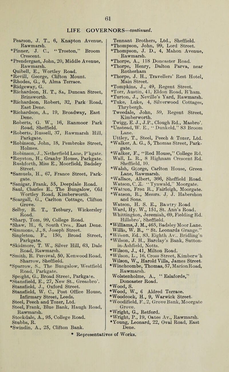 LIFE GOVERNORS—continued. Pearson, J. T., 6, Knapton Avenue, Rawmarsh. * Pinner, J. C., “ Troston,” Broom Crescent. ♦Prendergast, John, 20, Middle Avenue, Rawmarsh. Quibell, E., Wortley Road. ♦Revill, George, Clifton Mount. ♦Rhodes, G., 6, Alma Terrace. ♦Ridgeway, G. ♦Richardson, H. T., 8a, Duncan Street, Brins worth. ♦Richardson, Robert, 32, Park Road, East Dene. ♦Richardson, A., 19, Broadway, East Dene. Roberts, G. W., 16, Ranmoor Park Road, Sheffield. ♦Roberts, Russell, 37, Rawmarsh Hill, Parkgate. *Robinson, John, 18, Pembroke Street, Holmes. Robinson, J., Netherfield Lane, P’kgate. ♦Royston, H., Granby House, Parkgate. Rushforth, Miss E., Moorfield, Badsley Street. *Samuels, H., 67, France Street, Park- gate. *Sanigar, Prank, 55, Deepdale Road. Saul, Charles E., The Bungalow, Old Wortley Road, Kimberworth. ♦Scargall, G., Carlton Cottage, Clifton Grove. Selby, R. T., Tetbury, Wickersley Road. ♦Sharp, Tom, 99, College Road. ♦Shaw, H., 6, South Cres., East Dene. ♦Simmons, J., 8, Joseph Street. Singleton, F., 150, Broad Street, ♦Skidmore, T. W., Silver Hill, 63, Dale Road, Rawmarsh. ♦Smith, R. Percival, 50, Kenwood Road, Sharrow, Sheffield. ♦Sparrow, S., The Bungalow, Westfield Road, Parkgate. Speight, G., Broad Street, Parkgate. ♦Stansfield, E., 27, New St., Greasbro’. Stansfield, J., Oxford Street. Stansfield, W. C., Post Office House, Infirmary Street, Leeds. Steel, Peech and Tozer, Ltd. Steel, Frank, Blue Bank, Haugh Road, Rawmarsh. Stockdale, A., 95, College Road. Stubbs, R. ♦Swindin, A., 25, Clifton Bank. Tennant Brothers, Ltd., Sheffield. ♦Thompson, John, 99, Lord Street. ♦Thompson, J. D., 4, Mahon Avenue, Rawmarsh. ♦Thorpe, A., 118 Doncaster Road. ♦Thorpe, Henry, Dalton Parva, near Rotherham ♦Thorpe, J. H., Travellers’ Rest Hotel, Main Street. ♦Tompkins, J., 49, Regent Street. ♦Torr, Austin, 41, Eldon Road, R’ham. ♦Turton, J., Neville’s Yard, Rawmarsh. ♦Tuke, Luke, 4, Silverwood Cottages, Thrybergh. Tweedale, John, 59, Regent Street, Kimberworth. Twigg, E. J., J.P., Clough Rd., Masbro’. ♦Unstead, W. E., “ Dunkeld,” 83 Broom Lane. Uttley, T., Steel, Peech & Tozer, Ltd. ♦Walker, A. G., 5, Thomas Street, Park- gate. ♦Walker, F., “Red House,” College Rd. Wall, L. R., 8 Highnam Crescent Rd. Sheffield, 10. ♦Walsh, George, Carlton House, Green Lane, Rawmarsh. ♦Wallace, Albert, 366, Sheffield Road. Watson, C.E.- “Tynwald,” Moorgate. ♦Watson, Frea R., Fairleigh, Moorgate. ♦Watson, R., Messrs. J. J. Habershon and Sons. Watson, H. S. E., Bawtry Road Ward, Hy. W., 151, St. Ann’s Road. Whittington, Jeremiah, 69, Fielding Rd. Hillsbro’, Sheffield. ♦Williams, J. M., 465, Badsley Moor Lane. Willis, W. B., “ St. Leonards Grange.” ♦Wilson. Ed., 83, Eighth Av.. Bridling’n ♦Wilson, J. H., Barclay’s Bank, Sutton- in-Ashfield, Notts. ♦Wilson, J., 41, Milton Road. ♦Wilson, L., 16, Cross Street, Kimberw’h Wilson, W., Harold Villa, James Street. *Winchcombe, Thomas, 57, MarionRoad, Rawmarsh. Wolstenholme, A., “ Eslaforde,” Doncaster Road. ♦Wood, S. ♦Wood, W., 6 Aldred Terrace. ♦Woodcock, H., 9, Warwick Street. ♦ Woodifield, F., 2, Grove Bank, Moorgate Grove. ♦Wright, G., Retford. ♦Wright, P., 19, Oates Av., Rawmarsh. ♦Young, Leonard, 22, Oval Road, East Dene.
