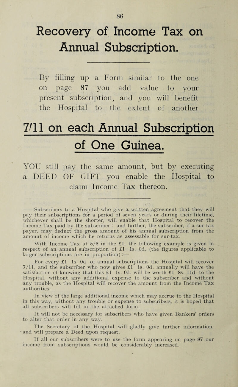 Recovery of Income Tax on Annual Subscription. By filling up a Form similar to the one on page 87 you add value to your present subscription, and you will benefit the Hospital to the extent of another VI1 on each Annual Subscription of One Guinea. YOU still pay the same amount, but by executing a DEED OF GIFT you enable the Hospital to claim Income Tax thereon. Subscribers to a Hospital who give a written agreement that they will pay their subscriptions for a period of seven years or during their lifetime, whichever shall be the shorter, will enable that Hospital to recover the Income Tax paid by the subscriber : and further, the subscriber, if a sur-tax payer, may deduct the gross amount of his annual subscription from the amount of income which he returns as assessable for sur-tax. With Income Tax at 5/6 in the £1, the following example is given in respect of an annual subscription of £1 Is. Od. (the figures applicable to larger subscriptions are in proportion) :— For every £1 Is. Od. of annual subscriptions the Hospital will recover 7/11, and the subscriber who now gives £1 Is. Od. annually will have the satisfaction of knowing that this £1 Is. Od. will be worth £1 8s. lid. to the Hospital, without any additional expense to the subscriber and without any trouble, as the Hospital will recover the amount from the Income Tax authorities. In view of the large additional income which may accrue to the Hospital in this way, without any trouble or expense to subscribers, it is hoped that all subscribers will fill in the attached form. It will not be necessary for subscribers who have given Bankers’ orders to alter that order in any way. The Secretary of the Hospital will gladly give further information, and will prepare a Deed upon request. If all our subscribers were to use the form appearing on page 87 our income from subscriptions would be considerably increased.